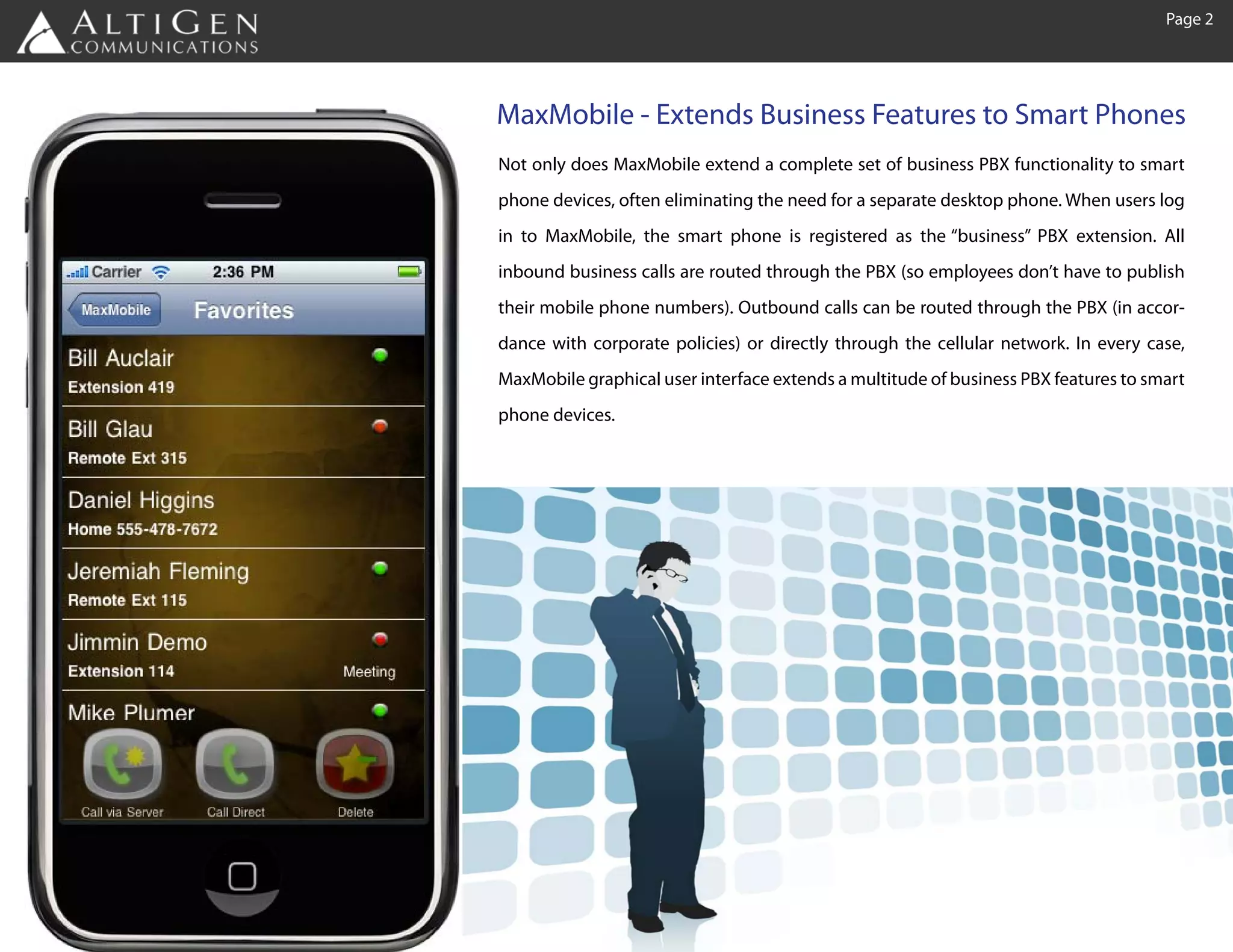 Page 2




MaxMobile - Extends Business Features to Smart Phones
Not only does MaxMobile extend a complete set of business PBX functionality to smart
phone devices, often eliminating the need for a separate desktop phone. When users log
in to MaxMobile, the smart phone is registered as the “business” PBX extension. All
inbound business calls are routed through the PBX (so employees don’t have to publish
their mobile phone numbers). Outbound calls can be routed through the PBX (in accor-
dance with corporate policies) or directly through the cellular network. In every case,
MaxMobile graphical user interface extends a multitude of business PBX features to smart
phone devices.
 
