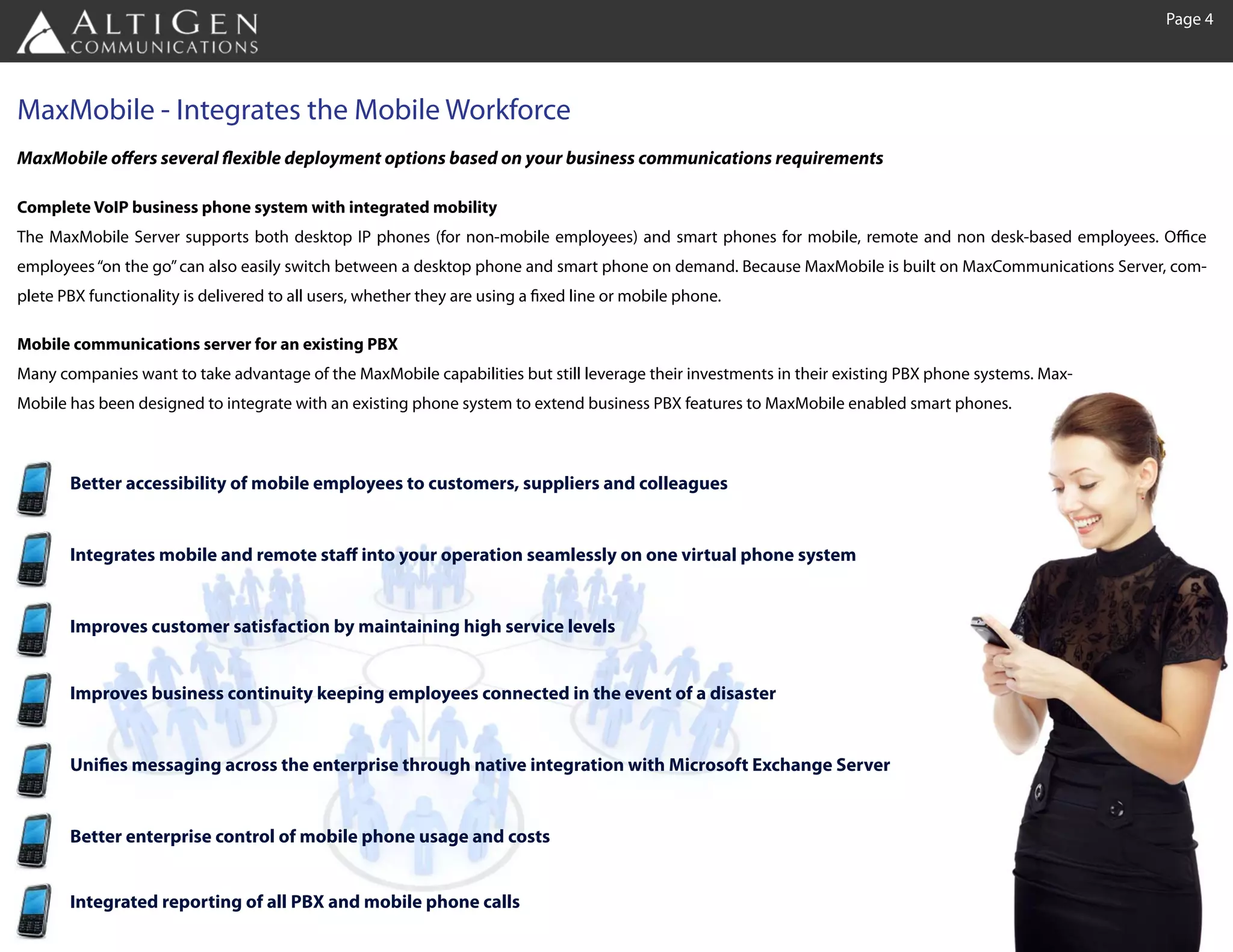 Page 4




MaxMobile - Integrates the Mobile Workforce
MaxMobile offers several flexible deployment options based on your business communications requirements

Complete VoIP business phone system with integrated mobility
The MaxMobile Server supports both desktop IP phones (for non-mobile employees) and smart phones for mobile, remote and non desk-based employees. Office
employees “on the go” can also easily switch between a desktop phone and smart phone on demand. Because MaxMobile is built on MaxCommunications Server, com-
plete PBX functionality is delivered to all users, whether they are using a fixed line or mobile phone.

Mobile communications server for an existing PBX
Many companies want to take advantage of the MaxMobile capabilities but still leverage their investments in their existing PBX phone systems. Max-
Mobile has been designed to integrate with an existing phone system to extend business PBX features to MaxMobile enabled smart phones.



       Better accessibility of mobile employees to customers, suppliers and colleagues


       Integrates mobile and remote staff into your operation seamlessly on one virtual phone system


       Improves customer satisfaction by maintaining high service levels


       Improves business continuity keeping employees connected in the event of a disaster


       Unifies messaging across the enterprise through native integration with Microsoft Exchange Server


       Better enterprise control of mobile phone usage and costs


       Integrated reporting of all PBX and mobile phone calls
 