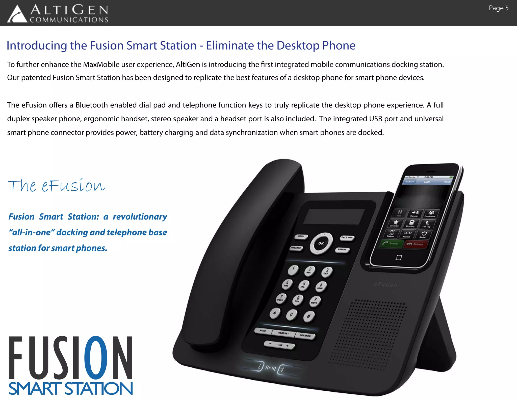 Page 5




Introducing the Fusion Smart Station - Eliminate the Desktop Phone
To further enhance the MaxMobile user experience, AltiGen is introducing the first integrated mobile communications docking station.
Our patented Fusion Smart Station has been designed to replicate the best features of a desktop phone for smart phone devices.


The eFusion offers a Bluetooth enabled dial pad and telephone function keys to truly replicate the desktop phone experience. A full
duplex speaker phone, ergonomic handset, stereo speaker and a headset port is also included. The integrated USB port and universal
smart phone connector provides power, battery charging and data synchronization when smart phones are docked.




The eFusion
Fusion Smart Station: a revolutionary
“all-in-one” docking and telephone base
station for smart phones.




FUSION
SMAR ST TION
    T A
 