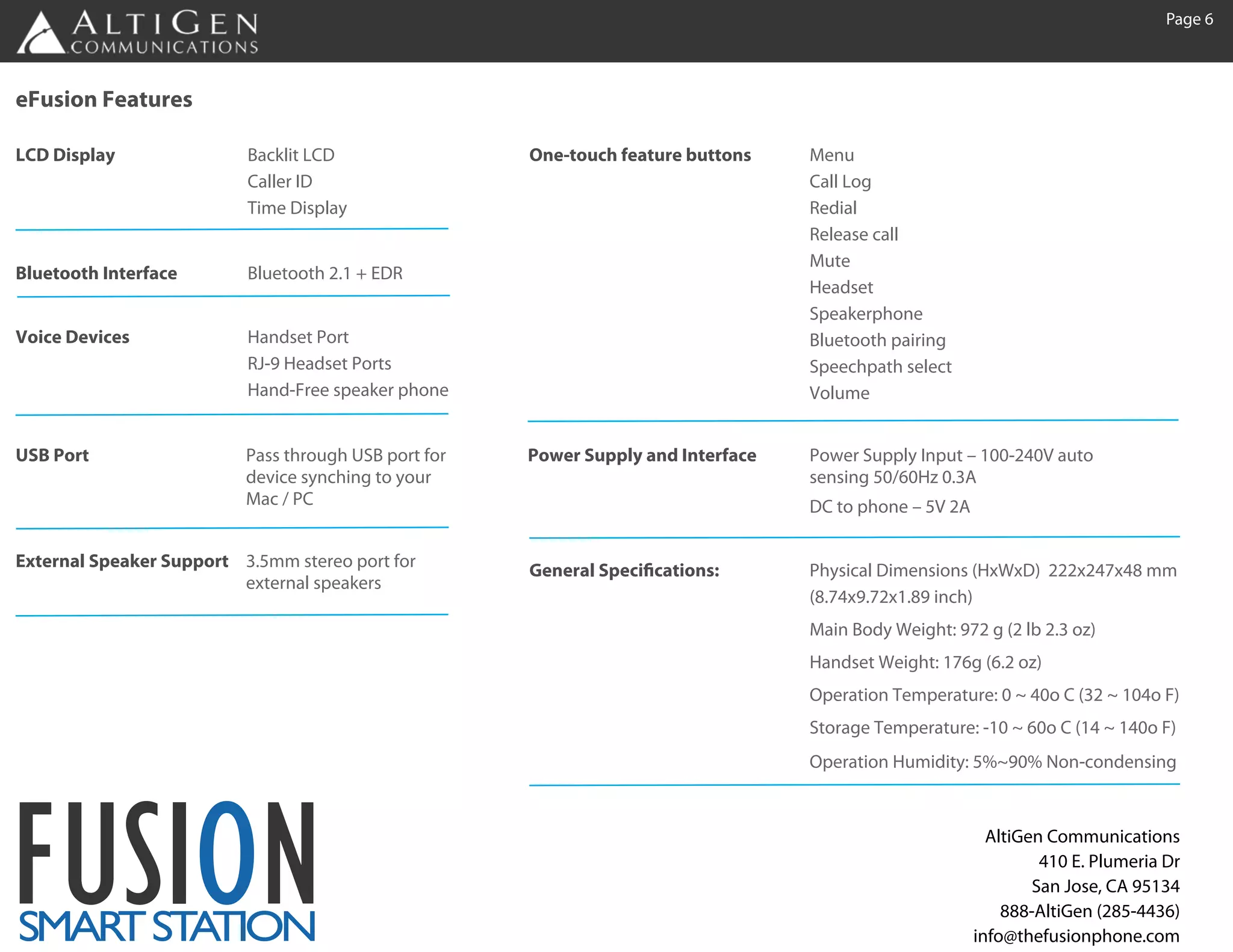 Page 6



eFusion Features

LCD Display               Backlit LCD                 One-touch feature buttons    Menu
                          Caller ID                                                Call Log
                          Time Display                                             Redial
                                                                                   Release call
                                                                                   Mute
Bluetooth Interface       Bluetooth 2.1 + EDR
                                                                                   Headset
                                                                                   Speakerphone
Voice Devices             Handset Port                                             Bluetooth pairing
                          RJ-9 Headset Ports                                       Speechpath select
                          Hand-Free speaker phone                                  Volume


USB Port                  Pass through USB port for   Power Supply and Interface   Power Supply Input – 100-240V auto
                          device synching to your                                  sensing 50/60Hz 0.3A
                          Mac / PC                                                 DC to phone – 5V 2A

External Speaker Support 3.5mm stereo port for        General Specifications:      Physical Dimensions (HxWxD) 222x247x48 mm
                         external speakers
                                                                                   (8.74x9.72x1.89 inch)
                                                                                   Main Body Weight: 972 g (2 lb 2.3 oz)
                                                                                   Handset Weight: 176g (6.2 oz)
                                                                                   Operation Temperature: 0 ~ 40o C (32 ~ 104o F)
                                                                                   Storage Temperature: -10 ~ 60o C (14 ~ 140o F)
                                                                                   Operation Humidity: 5%~90% Non-condensing




FUSION
SMAR ST TION
    T A
                                                                                                           AltiGen Communications
                                                                                                                  410 E. Plumeria Dr
                                                                                                                 San Jose, CA 95134
                                                                                                             888-AltiGen (285-4436)
                                                                                                         info@thefusionphone.com
 