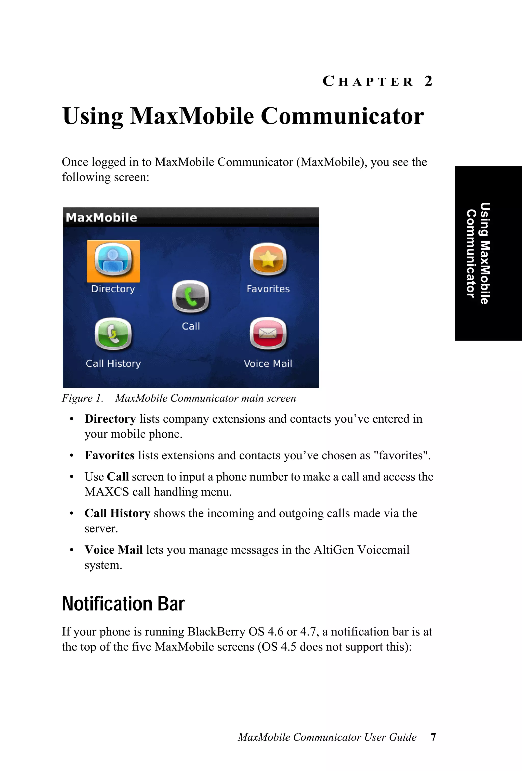 CHAPTER 2

Using MaxMobile Communicator
Once logged in to MaxMobile Communicator (MaxMobile), you see the
following screen:




                                                                              Using MaxMobile
                                                                               Communicator
Figure 1. MaxMobile Communicator main screen
 • Directory lists company extensions and contacts you’ve entered in
   your mobile phone.
 • Favorites lists extensions and contacts you’ve chosen as "favorites".
 • Use Call screen to input a phone number to make a call and access the
   MAXCS call handling menu.
 • Call History shows the incoming and outgoing calls made via the
   server.
 • Voice Mail lets you manage messages in the AltiGen Voicemail
   system.


Notification Bar
If your phone is running BlackBerry OS 4.6 or 4.7, a notification bar is at
the top of the five MaxMobile screens (OS 4.5 does not support this):




                                   MaxMobile Communicator User Guide      7
 