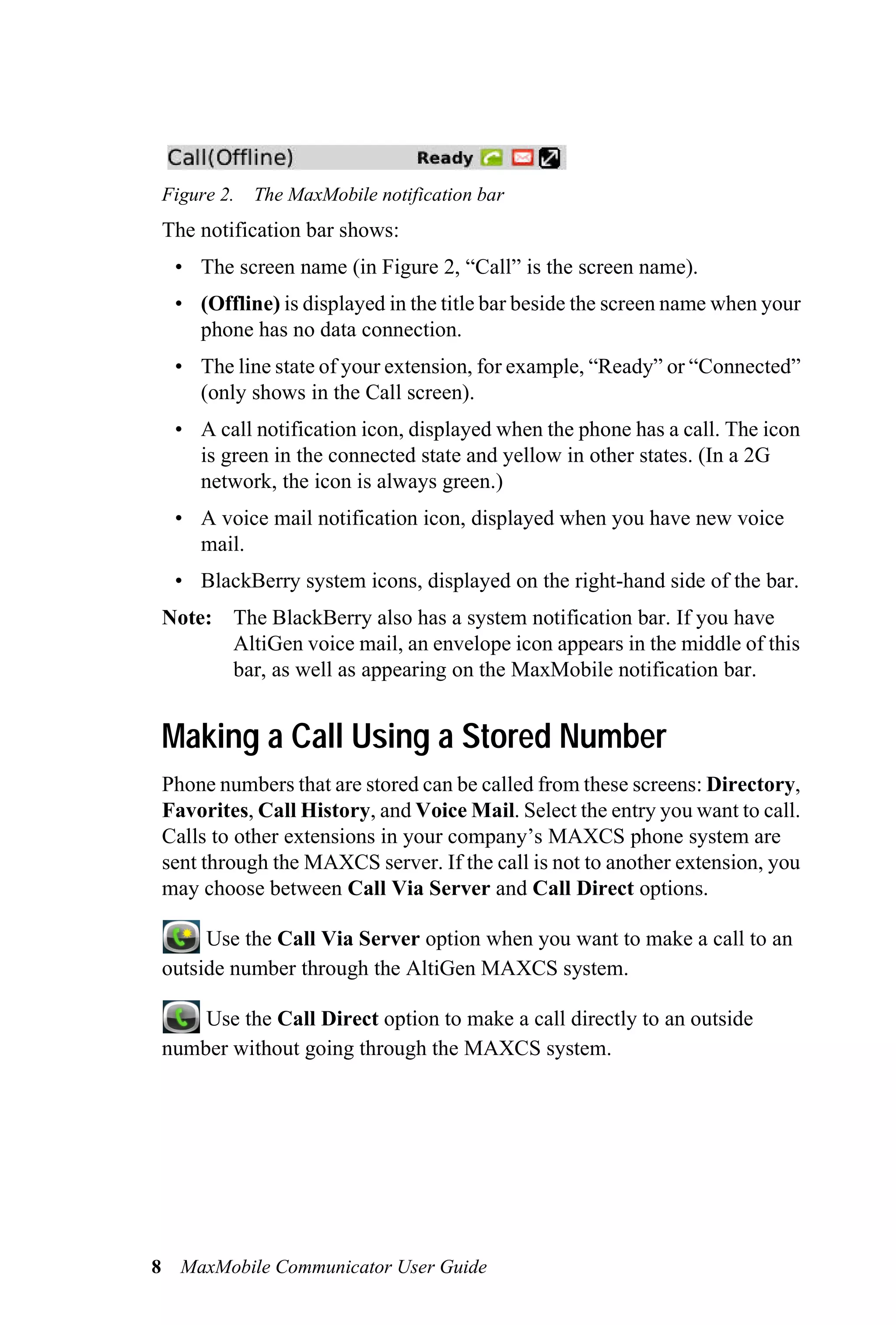 Figure 2.   The MaxMobile notification bar
 The notification bar shows:
  • The screen name (in Figure 2, “Call” is the screen name).
  • (Offline) is displayed in the title bar beside the screen name when your
    phone has no data connection.
  • The line state of your extension, for example, “Ready” or “Connected”
    (only shows in the Call screen).
  • A call notification icon, displayed when the phone has a call. The icon
    is green in the connected state and yellow in other states. (In a 2G
    network, the icon is always green.)
  • A voice mail notification icon, displayed when you have new voice
    mail.
  • BlackBerry system icons, displayed on the right-hand side of the bar.
 Note: The BlackBerry also has a system notification bar. If you have
       AltiGen voice mail, an envelope icon appears in the middle of this
       bar, as well as appearing on the MaxMobile notification bar.


 Making a Call Using a Stored Number
 Phone numbers that are stored can be called from these screens: Directory,
 Favorites, Call History, and Voice Mail. Select the entry you want to call.
 Calls to other extensions in your company’s MAXCS phone system are
 sent through the MAXCS server. If the call is not to another extension, you
 may choose between Call Via Server and Call Direct options.

      Use the Call Via Server option when you want to make a call to an
 outside number through the AltiGen MAXCS system.

     Use the Call Direct option to make a call directly to an outside
 number without going through the MAXCS system.




8 MaxMobile Communicator User Guide
 