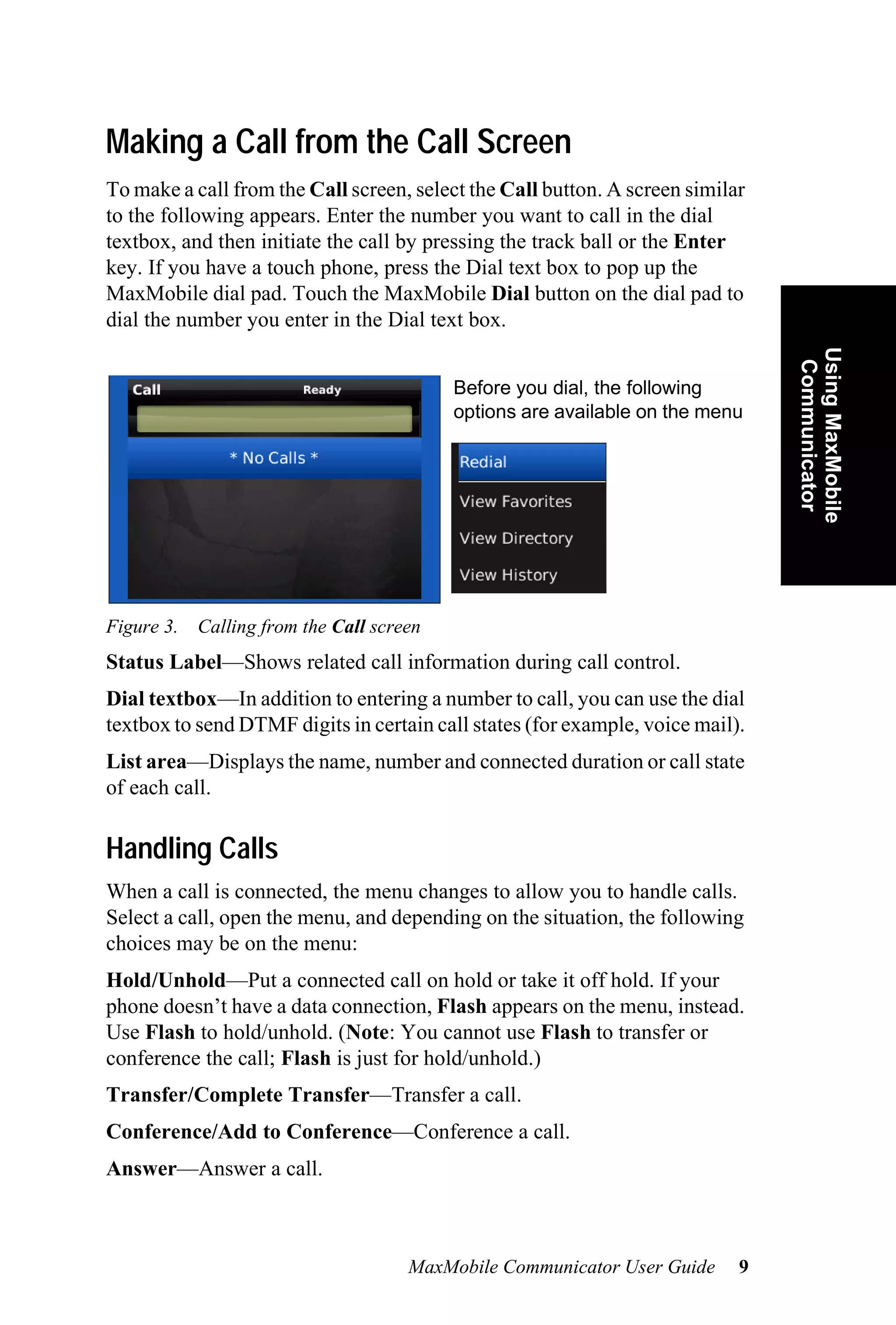 Making a Call from the Call Screen
To make a call from the Call screen, select the Call button. A screen similar
to the following appears. Enter the number you want to call in the dial
textbox, and then initiate the call by pressing the track ball or the Enter
key. If you have a touch phone, press the Dial text box to pop up the
MaxMobile dial pad. Touch the MaxMobile Dial button on the dial pad to
dial the number you enter in the Dial text box.




                                                                                Using MaxMobile
                                                                                 Communicator
                                         Before you dial, the following
                                         options are available on the menu




Figure 3. Calling from the Call screen
Status Label—Shows related call information during call control.
Dial textbox—In addition to entering a number to call, you can use the dial
textbox to send DTMF digits in certain call states (for example, voice mail).
List area—Displays the name, number and connected duration or call state
of each call.

Handling Calls
When a call is connected, the menu changes to allow you to handle calls.
Select a call, open the menu, and depending on the situation, the following
choices may be on the menu:
Hold/Unhold—Put a connected call on hold or take it off hold. If your
phone doesn’t have a data connection, Flash appears on the menu, instead.
Use Flash to hold/unhold. (Note: You cannot use Flash to transfer or
conference the call; Flash is just for hold/unhold.)
Transfer/Complete Transfer—Transfer a call.
Conference/Add to Conference—Conference a call.
Answer—Answer a call.



                                    MaxMobile Communicator User Guide       9
 