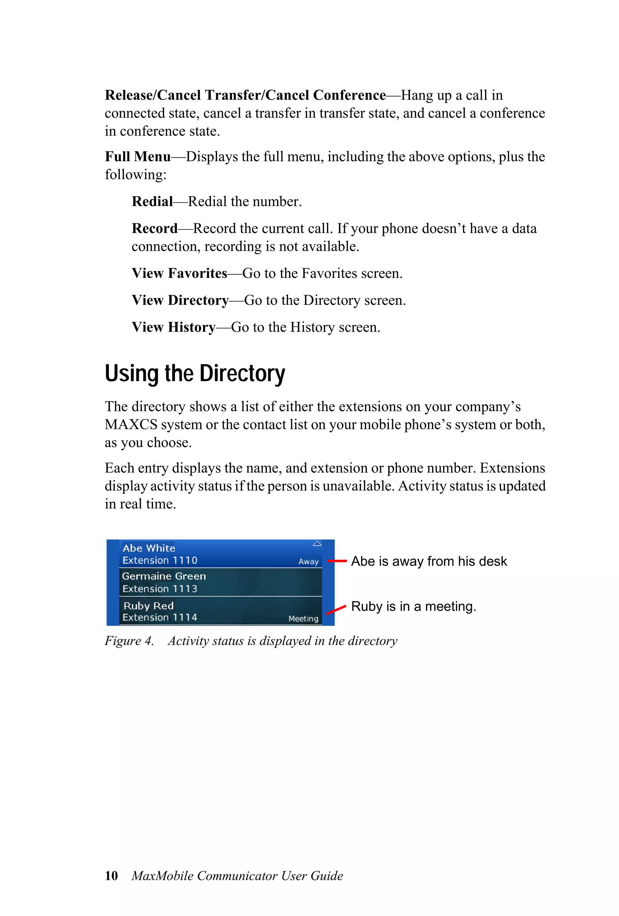 Release/Cancel Transfer/Cancel Conference—Hang up a call in
connected state, cancel a transfer in transfer state, and cancel a conference
in conference state.
Full Menu—Displays the full menu, including the above options, plus the
following:
     Redial—Redial the number.
     Record—Record the current call. If your phone doesn’t have a data
     connection, recording is not available.
     View Favorites—Go to the Favorites screen.
     View Directory—Go to the Directory screen.
     View History—Go to the History screen.


Using the Directory
The directory shows a list of either the extensions on your company’s
MAXCS system or the contact list on your mobile phone’s system or both,
as you choose.
Each entry displays the name, and extension or phone number. Extensions
display activity status if the person is unavailable. Activity status is updated
in real time.


                                              Abe is away from his desk


                                              Ruby is in a meeting.

Figure 4. Activity status is displayed in the directory




10   MaxMobile Communicator User Guide
 