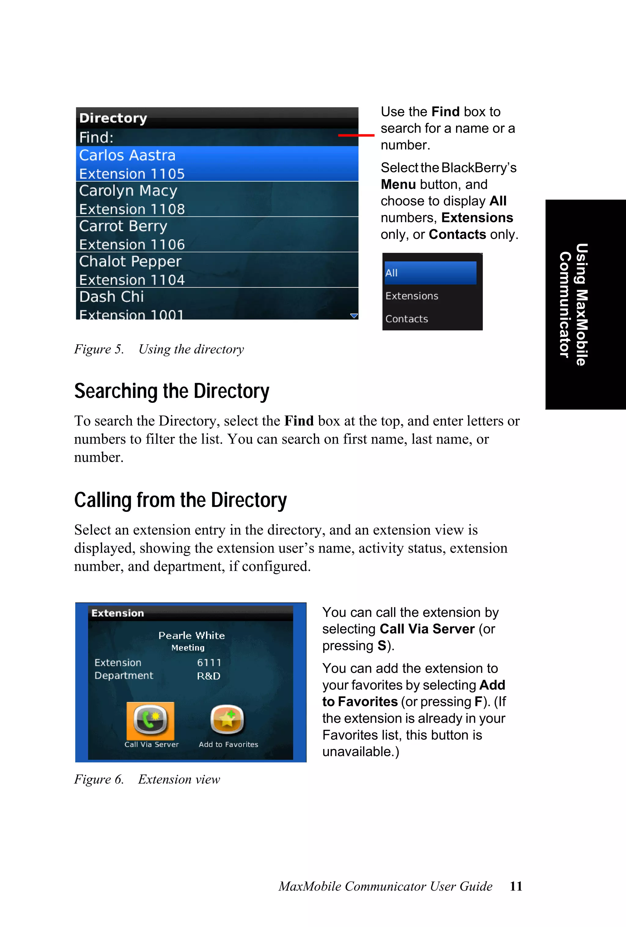 Use the Find box to
                                                    search for a name or a
                                                    number.
                                                    Select the BlackBerry’s
                                                    Menu button, and
                                                    choose to display All
                                                    numbers, Extensions
                                                    only, or Contacts only.




                                                                                   Using MaxMobile
                                                                                    Communicator
Figure 5. Using the directory


Searching the Directory
To search the Directory, select the Find box at the top, and enter letters or
numbers to filter the list. You can search on first name, last name, or
number.

Calling from the Directory
Select an extension entry in the directory, and an extension view is
displayed, showing the extension user’s name, activity status, extension
number, and department, if configured.


                                          You can call the extension by
                                          selecting Call Via Server (or
                                          pressing S).
                                          You can add the extension to
                                          your favorites by selecting Add
                                          to Favorites (or pressing F). (If
                                          the extension is already in your
                                          Favorites list, this button is
                                          unavailable.)

Figure 6. Extension view




                                   MaxMobile Communicator User Guide          11
 