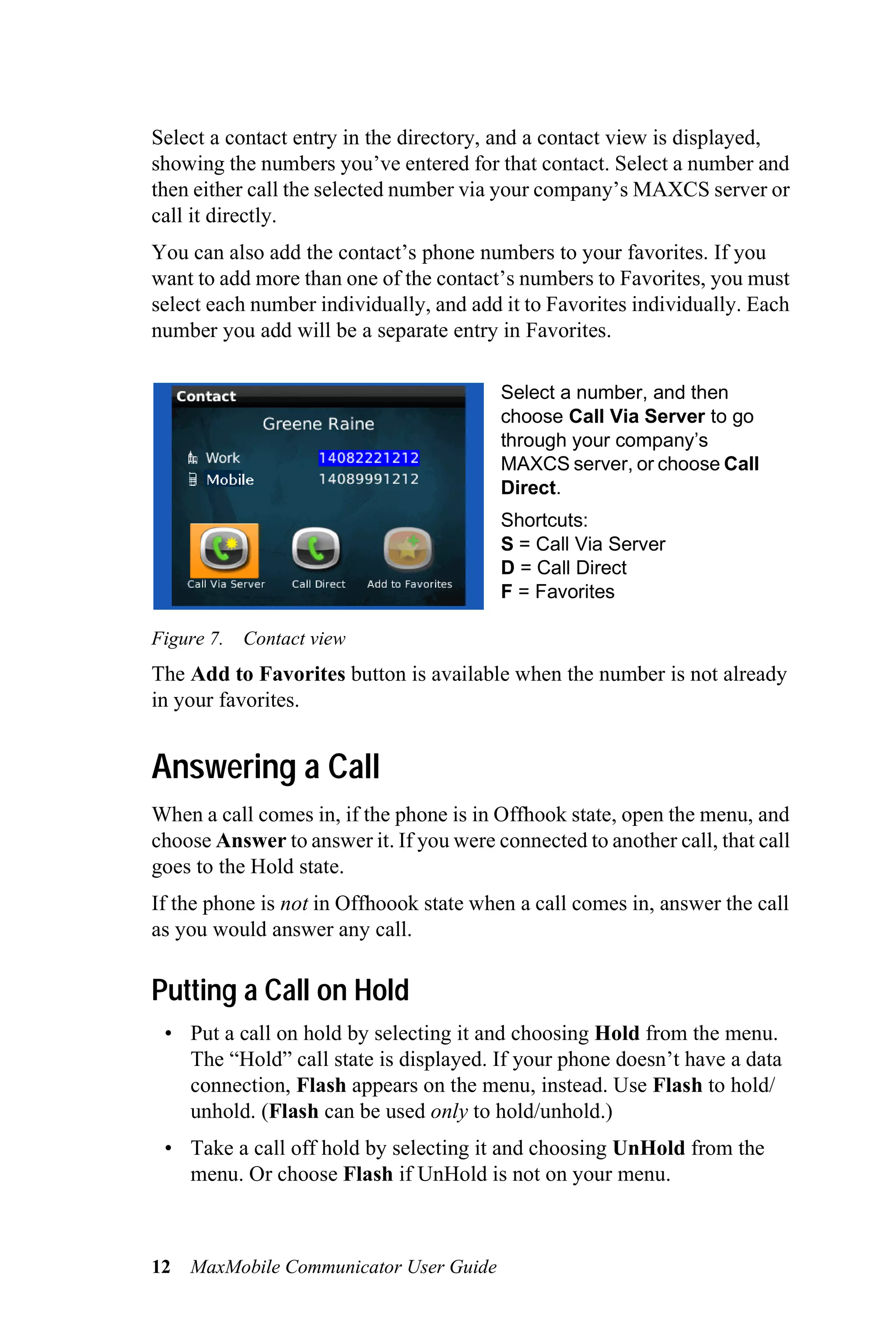 Select a contact entry in the directory, and a contact view is displayed,
showing the numbers you’ve entered for that contact. Select a number and
then either call the selected number via your company’s MAXCS server or
call it directly.
You can also add the contact’s phone numbers to your favorites. If you
want to add more than one of the contact’s numbers to Favorites, you must
select each number individually, and add it to Favorites individually. Each
number you add will be a separate entry in Favorites.

                                         Select a number, and then
                                         choose Call Via Server to go
                                         through your company’s
                                         MAXCS server, or choose Call
                                         Direct.
                                         Shortcuts:
                                         S = Call Via Server
                                         D = Call Direct
                                         F = Favorites

Figure 7. Contact view
The Add to Favorites button is available when the number is not already
in your favorites.


Answering a Call
When a call comes in, if the phone is in Offhook state, open the menu, and
choose Answer to answer it. If you were connected to another call, that call
goes to the Hold state.
If the phone is not in Offhoook state when a call comes in, answer the call
as you would answer any call.

Putting a Call on Hold
 • Put a call on hold by selecting it and choosing Hold from the menu.
   The “Hold” call state is displayed. If your phone doesn’t have a data
   connection, Flash appears on the menu, instead. Use Flash to hold/
   unhold. (Flash can be used only to hold/unhold.)
 • Take a call off hold by selecting it and choosing UnHold from the
   menu. Or choose Flash if UnHold is not on your menu.



12   MaxMobile Communicator User Guide
 