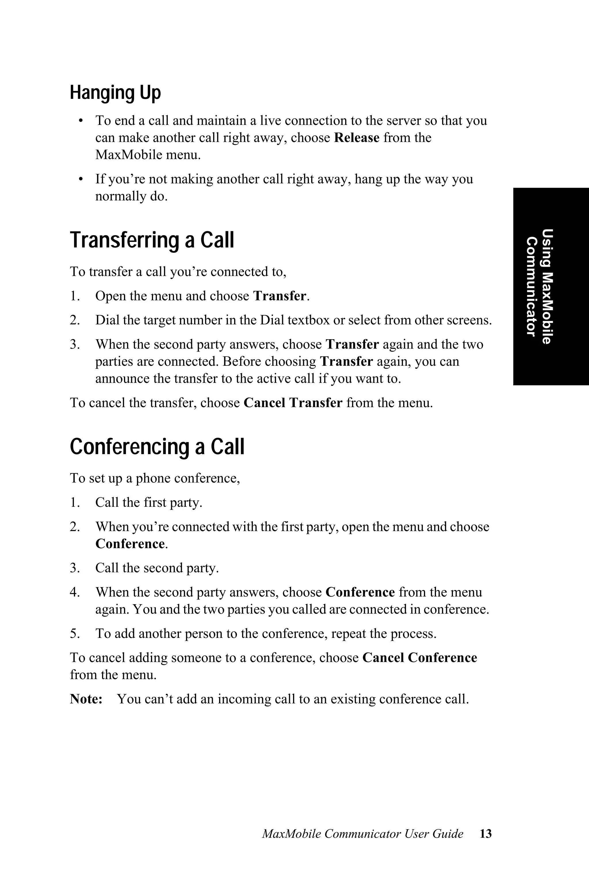 Hanging Up
 • To end a call and maintain a live connection to the server so that you
   can make another call right away, choose Release from the
   MaxMobile menu.
 • If you’re not making another call right away, hang up the way you
   normally do.




                                                                                Using MaxMobile
Transferring a Call




                                                                                 Communicator
To transfer a call you’re connected to,
1.   Open the menu and choose Transfer.
2.   Dial the target number in the Dial textbox or select from other screens.
3.   When the second party answers, choose Transfer again and the two
     parties are connected. Before choosing Transfer again, you can
     announce the transfer to the active call if you want to.
To cancel the transfer, choose Cancel Transfer from the menu.


Conferencing a Call
To set up a phone conference,
1.   Call the first party.
2.   When you’re connected with the first party, open the menu and choose
     Conference.
3.   Call the second party.
4.   When the second party answers, choose Conference from the menu
     again. You and the two parties you called are connected in conference.
5.   To add another person to the conference, repeat the process.
To cancel adding someone to a conference, choose Cancel Conference
from the menu.
Note: You can’t add an incoming call to an existing conference call.




                                   MaxMobile Communicator User Guide      13
 