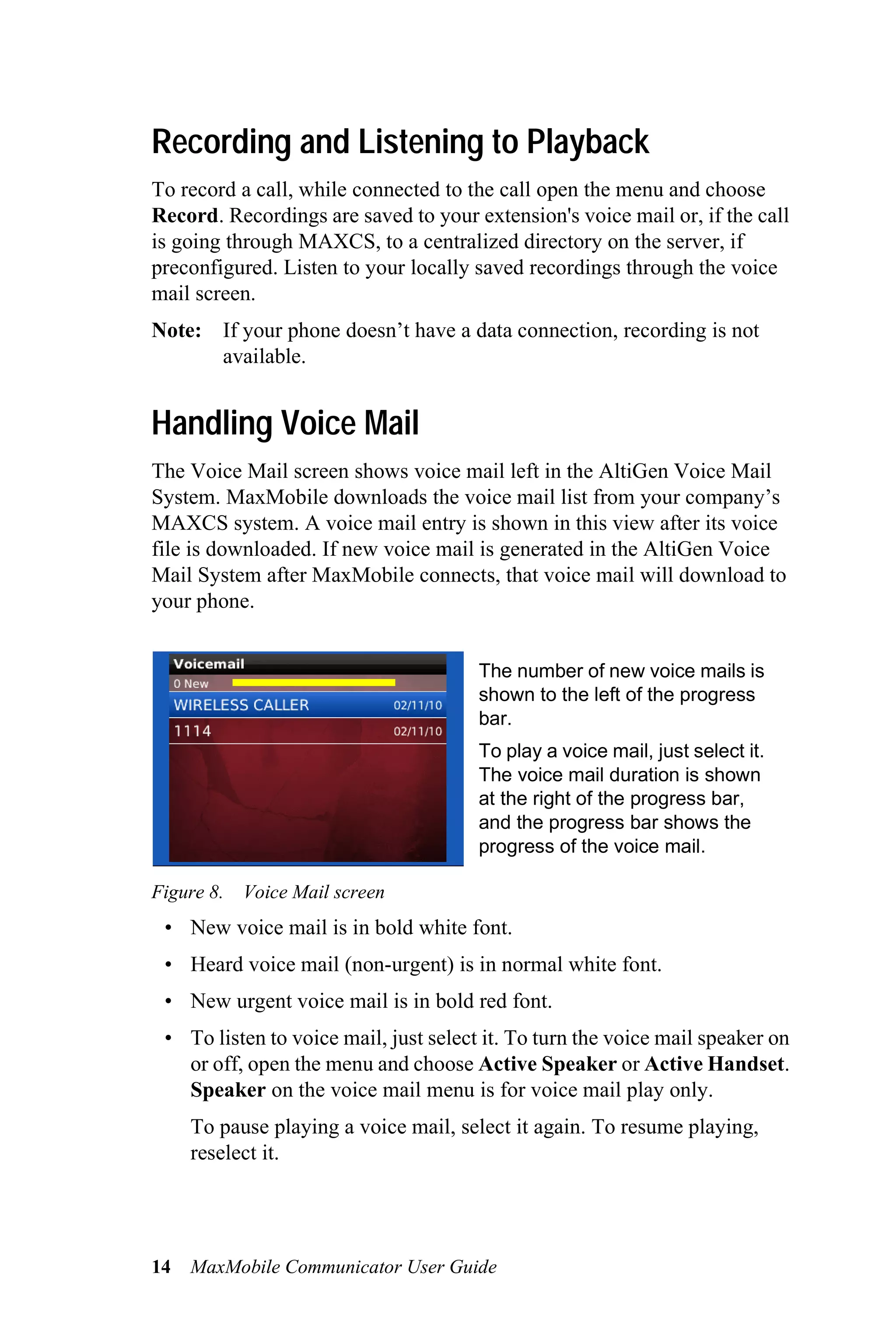 Recording and Listening to Playback
To record a call, while connected to the call open the menu and choose
Record. Recordings are saved to your extension's voice mail or, if the call
is going through MAXCS, to a centralized directory on the server, if
preconfigured. Listen to your locally saved recordings through the voice
mail screen.
Note: If your phone doesn’t have a data connection, recording is not
      available.


Handling Voice Mail
The Voice Mail screen shows voice mail left in the AltiGen Voice Mail
System. MaxMobile downloads the voice mail list from your company’s
MAXCS system. A voice mail entry is shown in this view after its voice
file is downloaded. If new voice mail is generated in the AltiGen Voice
Mail System after MaxMobile connects, that voice mail will download to
your phone.


                                       The number of new voice mails is
                                       shown to the left of the progress
                                       bar.
                                       To play a voice mail, just select it.
                                       The voice mail duration is shown
                                       at the right of the progress bar,
                                       and the progress bar shows the
                                       progress of the voice mail.

Figure 8. Voice Mail screen
 • New voice mail is in bold white font.
 • Heard voice mail (non-urgent) is in normal white font.
 • New urgent voice mail is in bold red font.
 • To listen to voice mail, just select it. To turn the voice mail speaker on
   or off, open the menu and choose Active Speaker or Active Handset.
   Speaker on the voice mail menu is for voice mail play only.
     To pause playing a voice mail, select it again. To resume playing,
     reselect it.




14   MaxMobile Communicator User Guide
 