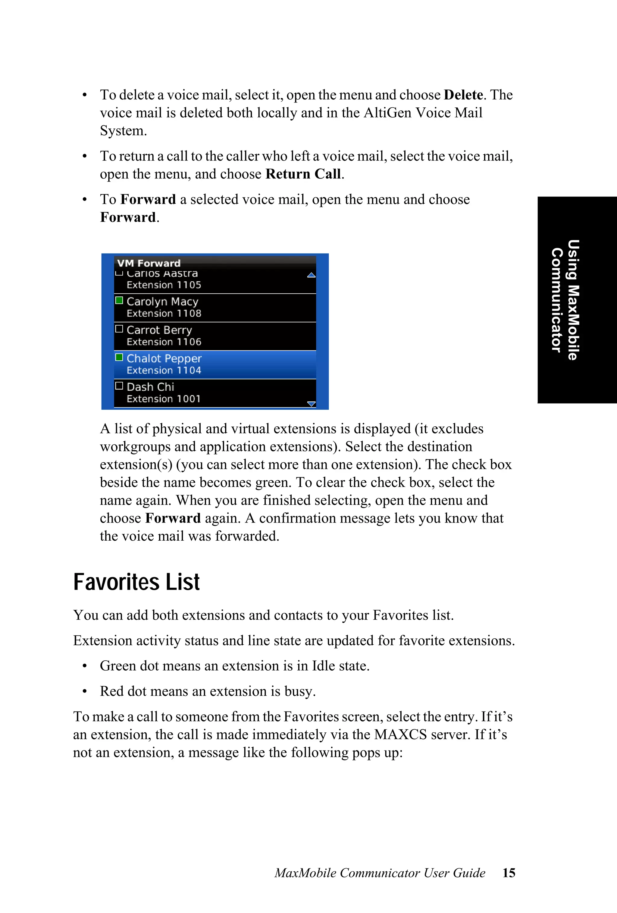 • To delete a voice mail, select it, open the menu and choose Delete. The
   voice mail is deleted both locally and in the AltiGen Voice Mail
   System.
 • To return a call to the caller who left a voice mail, select the voice mail,
   open the menu, and choose Return Call.
 • To Forward a selected voice mail, open the menu and choose
   Forward.




                                                                                  Using MaxMobile
                                                                                   Communicator
    A list of physical and virtual extensions is displayed (it excludes
    workgroups and application extensions). Select the destination
    extension(s) (you can select more than one extension). The check box
    beside the name becomes green. To clear the check box, select the
    name again. When you are finished selecting, open the menu and
    choose Forward again. A confirmation message lets you know that
    the voice mail was forwarded.


Favorites List
You can add both extensions and contacts to your Favorites list.
Extension activity status and line state are updated for favorite extensions.
 • Green dot means an extension is in Idle state.
 • Red dot means an extension is busy.
To make a call to someone from the Favorites screen, select the entry. If it’s
an extension, the call is made immediately via the MAXCS server. If it’s
not an extension, a message like the following pops up:




                                   MaxMobile Communicator User Guide         15
 