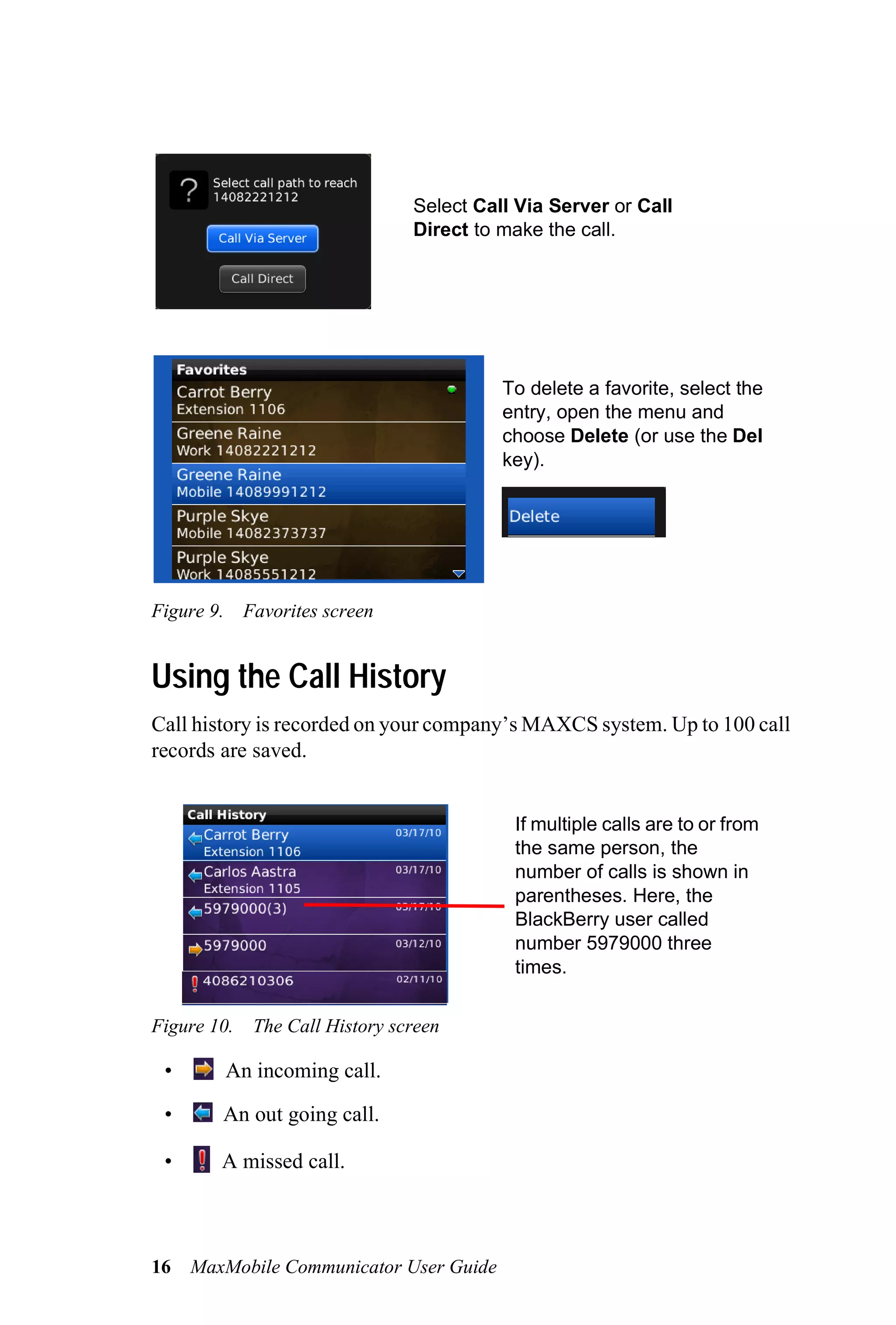 Select Call Via Server or Call
                                Direct to make the call.




                                          To delete a favorite, select the
                                          entry, open the menu and
                                          choose Delete (or use the Del
                                          key).




Figure 9. Favorites screen


Using the Call History
Call history is recorded on your company’s MAXCS system. Up to 100 call
records are saved.


                                           If multiple calls are to or from
                                           the same person, the
                                           number of calls is shown in
                                           parentheses. Here, the
                                           BlackBerry user called
                                           number 5979000 three
                                           times.


Figure 10.   The Call History screen

 •       An incoming call.

 •      An out going call.

 •      A missed call.



16   MaxMobile Communicator User Guide
 