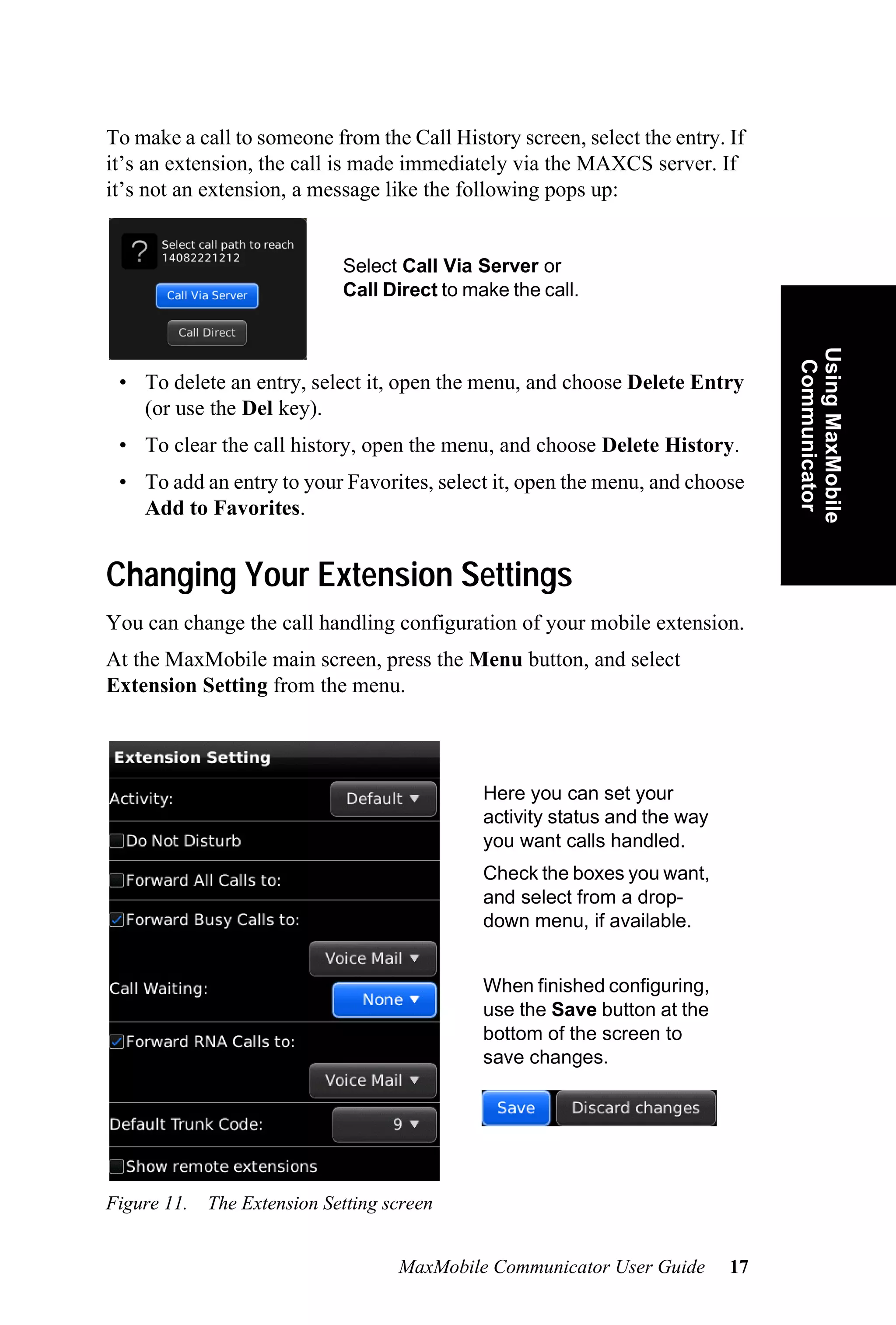 To make a call to someone from the Call History screen, select the entry. If
it’s an extension, the call is made immediately via the MAXCS server. If
it’s not an extension, a message like the following pops up:


                             Select Call Via Server or
                             Call Direct to make the call.




                                                                                 Using MaxMobile
                                                                                  Communicator
 • To delete an entry, select it, open the menu, and choose Delete Entry
   (or use the Del key).
 • To clear the call history, open the menu, and choose Delete History.
 • To add an entry to your Favorites, select it, open the menu, and choose
   Add to Favorites.


Changing Your Extension Settings
You can change the call handling configuration of your mobile extension.
At the MaxMobile main screen, press the Menu button, and select
Extension Setting from the menu.



                                              Here you can set your
                                              activity status and the way
                                              you want calls handled.
                                              Check the boxes you want,
                                              and select from a drop-
                                              down menu, if available.


                                              When finished configuring,
                                              use the Save button at the
                                              bottom of the screen to
                                              save changes.




Figure 11.   The Extension Setting screen


                                    MaxMobile Communicator User Guide       17
 