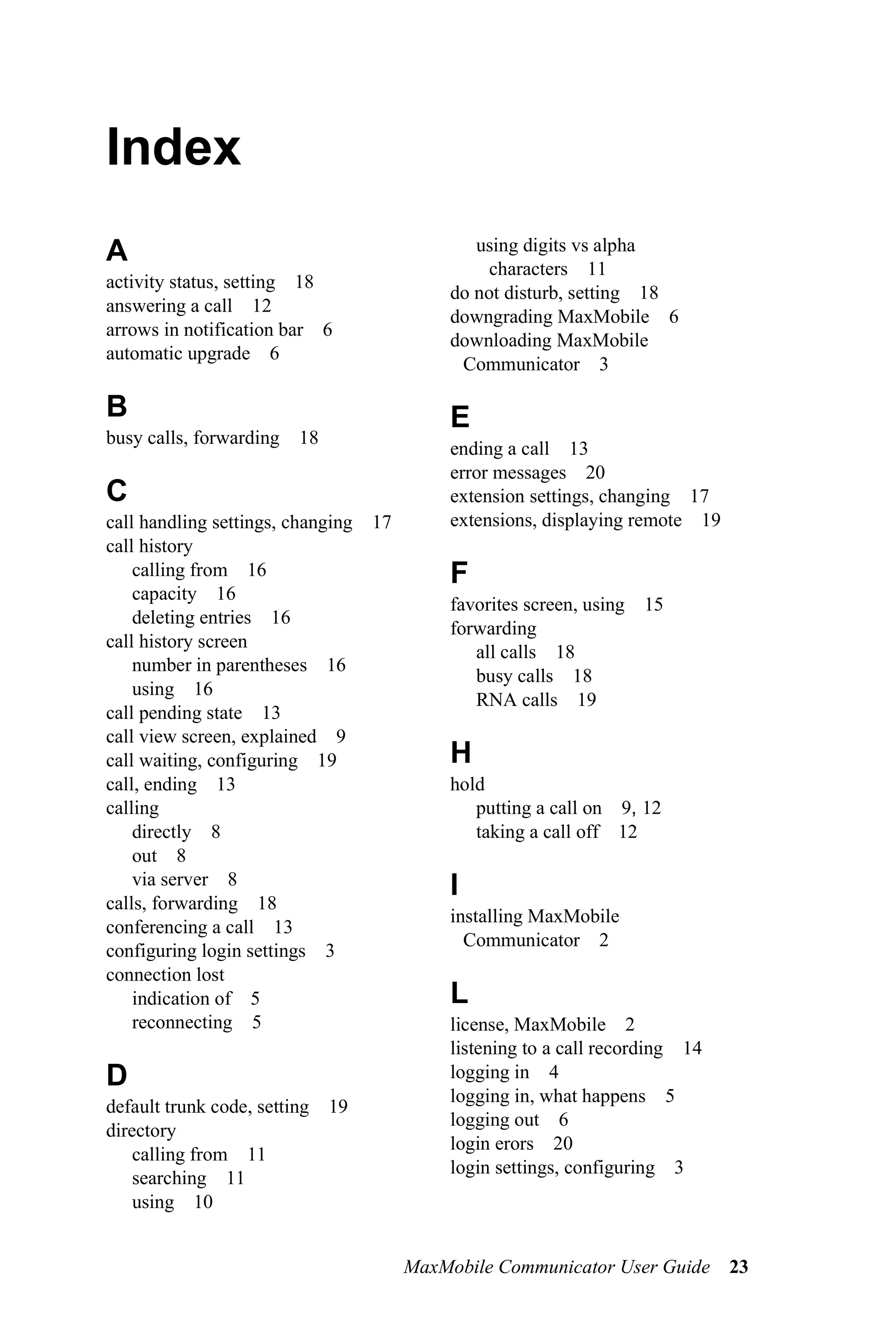 Index
A                                              using digits vs alpha
                                                 characters 11
activity status, setting 18
                                            do not disturb, setting 18
answering a call 12
                                            downgrading MaxMobile 6
arrows in notification bar 6
                                            downloading MaxMobile
automatic upgrade 6
                                             Communicator 3

B                                           E
busy calls, forwarding   18
                                            ending a call 13
                                            error messages 20
C                                           extension settings, changing 17
call handling settings, changing   17       extensions, displaying remote 19
call history
    calling from 16                         F
    capacity 16
                                            favorites screen, using   15
    deleting entries 16
                                            forwarding
call history screen
                                               all calls 18
    number in parentheses 16
                                               busy calls 18
    using 16
                                               RNA calls 19
call pending state 13
call view screen, explained 9
call waiting, configuring 19                H
call, ending 13                             hold
calling                                        putting a call on 9, 12
    directly 8                                 taking a call off 12
    out 8
    via server 8                            I
calls, forwarding 18
                                            installing MaxMobile
conferencing a call 13
                                              Communicator 2
configuring login settings 3
connection lost
    indication of 5                         L
    reconnecting 5                          license, MaxMobile 2
                                            listening to a call recording 14
D                                           logging in 4
                                            logging in, what happens 5
default trunk code, setting   19
                                            logging out 6
directory
                                            login erors 20
    calling from 11
                                            login settings, configuring 3
    searching 11
    using 10


                                        MaxMobile Communicator User Guide 23
 