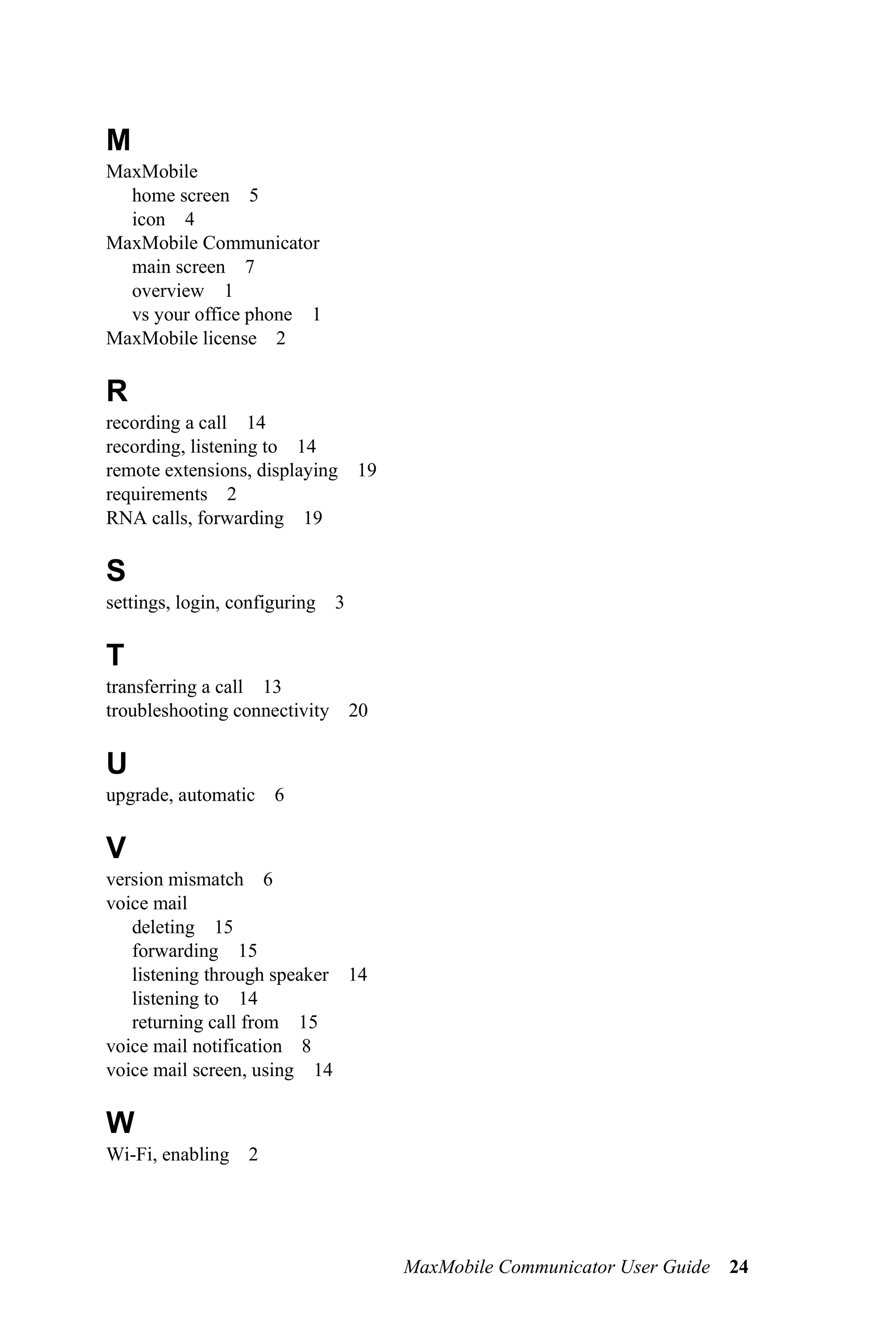 M
MaxMobile
  home screen 5
  icon 4
MaxMobile Communicator
  main screen 7
  overview 1
  vs your office phone 1
MaxMobile license 2

R
recording a call 14
recording, listening to 14
remote extensions, displaying 19
requirements 2
RNA calls, forwarding 19

S
settings, login, configuring 3

T
transferring a call 13
troubleshooting connectivity 20

U
upgrade, automatic 6

V
version mismatch 6
voice mail
   deleting 15
   forwarding 15
   listening through speaker 14
   listening to 14
   returning call from 15
voice mail notification 8
voice mail screen, using 14

W
Wi-Fi, enabling 2




                                   MaxMobile Communicator User Guide 24
 