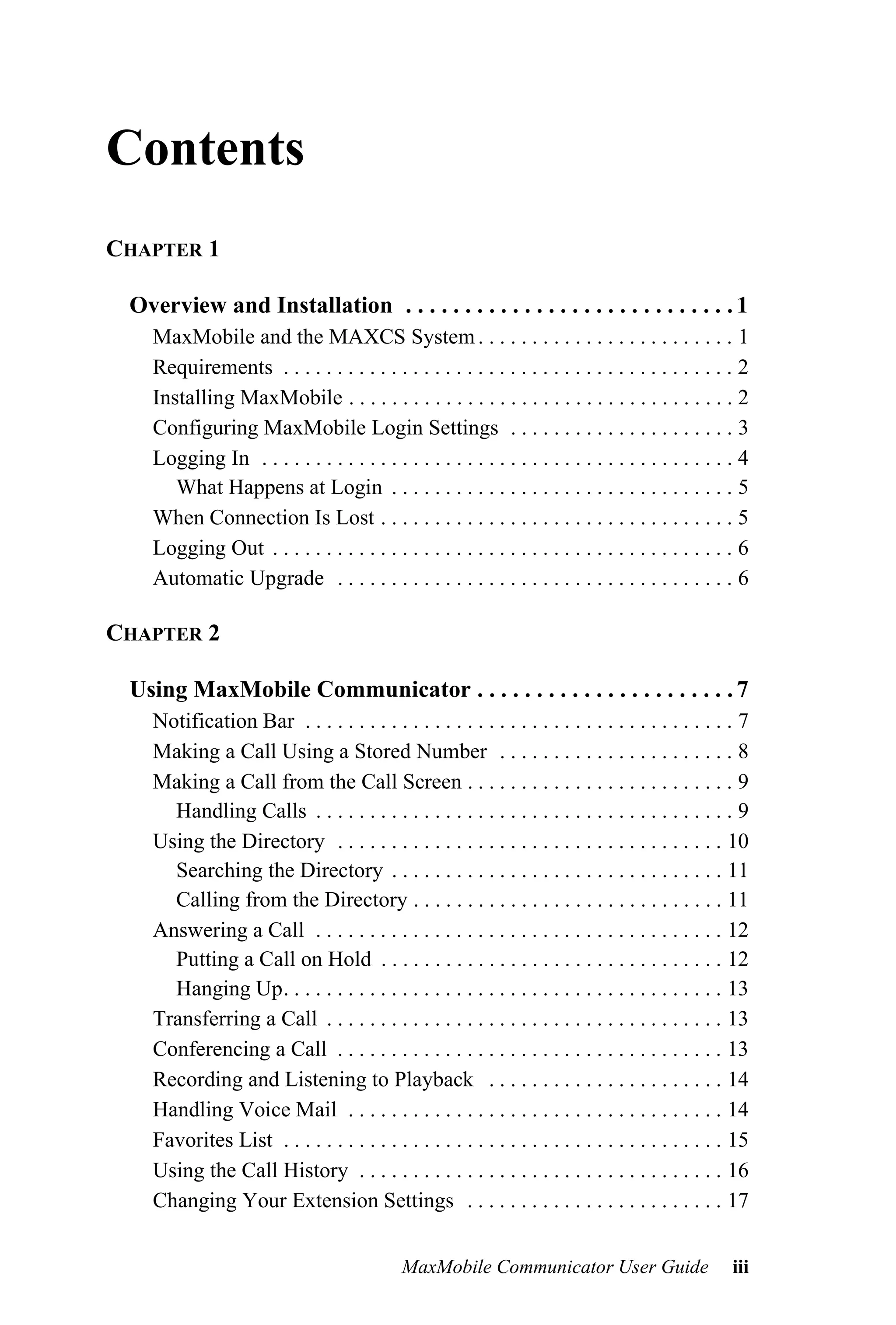 Contents
CHAPTER 1

 Overview and Installation . . . . . . . . . . . . . . . . . . . . . . . . . . . . 1
    MaxMobile and the MAXCS System . . . . . . . . . . . . . . . . . . . . . . . . 1
    Requirements . . . . . . . . . . . . . . . . . . . . . . . . . . . . . . . . . . . . . . . . . . 2
    Installing MaxMobile . . . . . . . . . . . . . . . . . . . . . . . . . . . . . . . . . . . . 2
    Configuring MaxMobile Login Settings . . . . . . . . . . . . . . . . . . . . . 3
    Logging In . . . . . . . . . . . . . . . . . . . . . . . . . . . . . . . . . . . . . . . . . . . . 4
       What Happens at Login . . . . . . . . . . . . . . . . . . . . . . . . . . . . . . . . 5
    When Connection Is Lost . . . . . . . . . . . . . . . . . . . . . . . . . . . . . . . . . 5
    Logging Out . . . . . . . . . . . . . . . . . . . . . . . . . . . . . . . . . . . . . . . . . . . 6
    Automatic Upgrade . . . . . . . . . . . . . . . . . . . . . . . . . . . . . . . . . . . . . 6

CHAPTER 2

 Using MaxMobile Communicator . . . . . . . . . . . . . . . . . . . . . . 7
    Notification Bar . . . . . . . . . . . . . . . . . . . . . . . . . . . . . . . . . . . . . . . . 7
    Making a Call Using a Stored Number . . . . . . . . . . . . . . . . . . . . . . 8
    Making a Call from the Call Screen . . . . . . . . . . . . . . . . . . . . . . . . . 9
      Handling Calls . . . . . . . . . . . . . . . . . . . . . . . . . . . . . . . . . . . . . . . 9
    Using the Directory . . . . . . . . . . . . . . . . . . . . . . . . . . . . . . . . . . . . 10
      Searching the Directory . . . . . . . . . . . . . . . . . . . . . . . . . . . . . . . 11
      Calling from the Directory . . . . . . . . . . . . . . . . . . . . . . . . . . . . . 11
    Answering a Call . . . . . . . . . . . . . . . . . . . . . . . . . . . . . . . . . . . . . . 12
      Putting a Call on Hold . . . . . . . . . . . . . . . . . . . . . . . . . . . . . . . . 12
      Hanging Up. . . . . . . . . . . . . . . . . . . . . . . . . . . . . . . . . . . . . . . . . 13
    Transferring a Call . . . . . . . . . . . . . . . . . . . . . . . . . . . . . . . . . . . . . 13
    Conferencing a Call . . . . . . . . . . . . . . . . . . . . . . . . . . . . . . . . . . . . 13
    Recording and Listening to Playback . . . . . . . . . . . . . . . . . . . . . . 14
    Handling Voice Mail . . . . . . . . . . . . . . . . . . . . . . . . . . . . . . . . . . . 14
    Favorites List . . . . . . . . . . . . . . . . . . . . . . . . . . . . . . . . . . . . . . . . . 15
    Using the Call History . . . . . . . . . . . . . . . . . . . . . . . . . . . . . . . . . . 16
    Changing Your Extension Settings . . . . . . . . . . . . . . . . . . . . . . . . 17


                                             MaxMobile Communicator User Guide                       iii
 