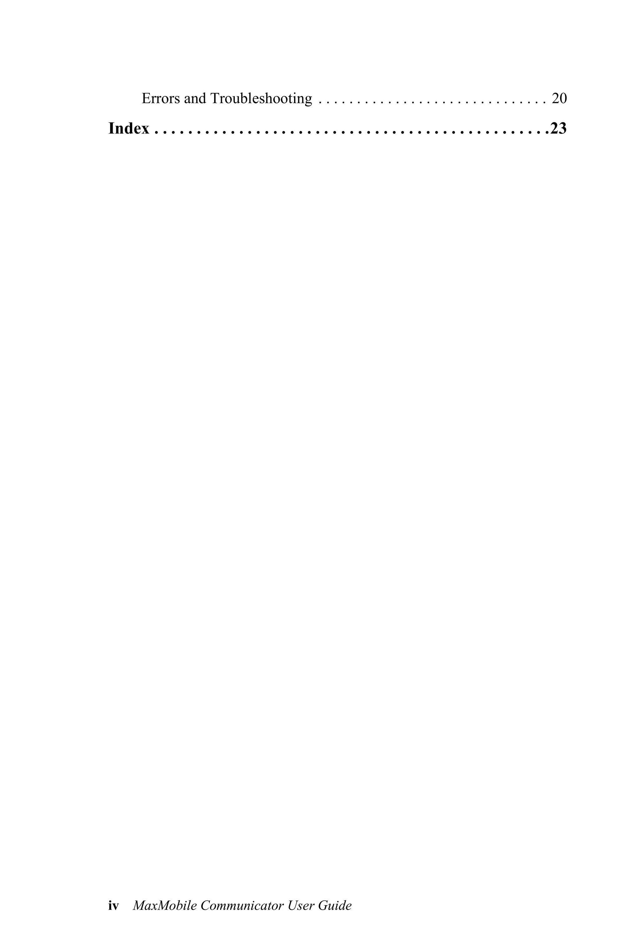 Errors and Troubleshooting . . . . . . . . . . . . . . . . . . . . . . . . . . . . . . 20
Index . . . . . . . . . . . . . . . . . . . . . . . . . . . . . . . . . . . . . . . . . . . . . . .23




iv MaxMobile Communicator User Guide
 