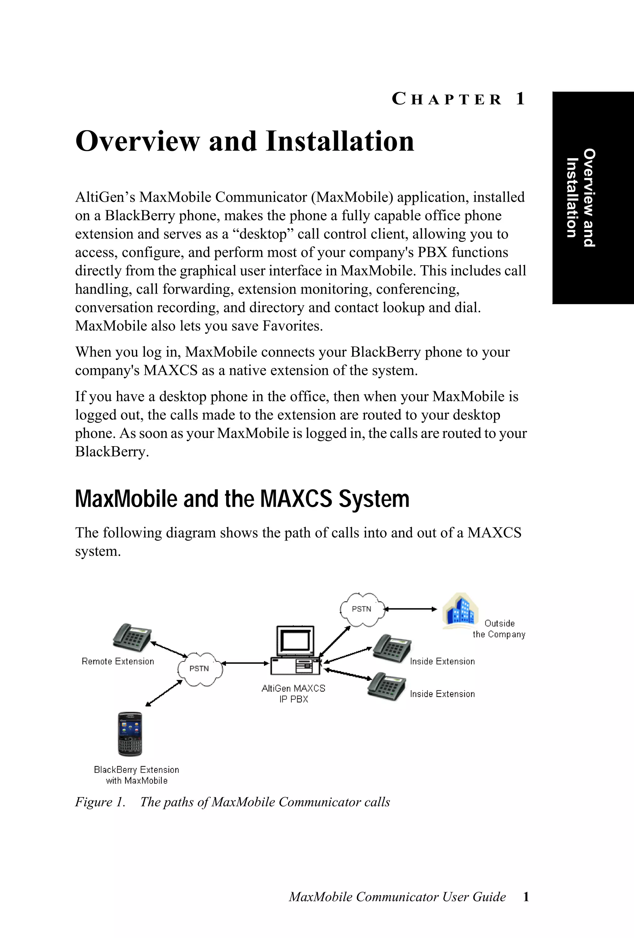 CHAPTER 1

Overview and Installation




                                                                              Overview and
                                                                               Installation
AltiGen’s MaxMobile Communicator (MaxMobile) application, installed
on a BlackBerry phone, makes the phone a fully capable office phone
extension and serves as a “desktop” call control client, allowing you to
access, configure, and perform most of your company's PBX functions
directly from the graphical user interface in MaxMobile. This includes call
handling, call forwarding, extension monitoring, conferencing,
conversation recording, and directory and contact lookup and dial.
MaxMobile also lets you save Favorites.
When you log in, MaxMobile connects your BlackBerry phone to your
company's MAXCS as a native extension of the system.
If you have a desktop phone in the office, then when your MaxMobile is
logged out, the calls made to the extension are routed to your desktop
phone. As soon as your MaxMobile is logged in, the calls are routed to your
BlackBerry.


MaxMobile and the MAXCS System
The following diagram shows the path of calls into and out of a MAXCS
system.




Figure 1. The paths of MaxMobile Communicator calls




                                   MaxMobile Communicator User Guide      1
 