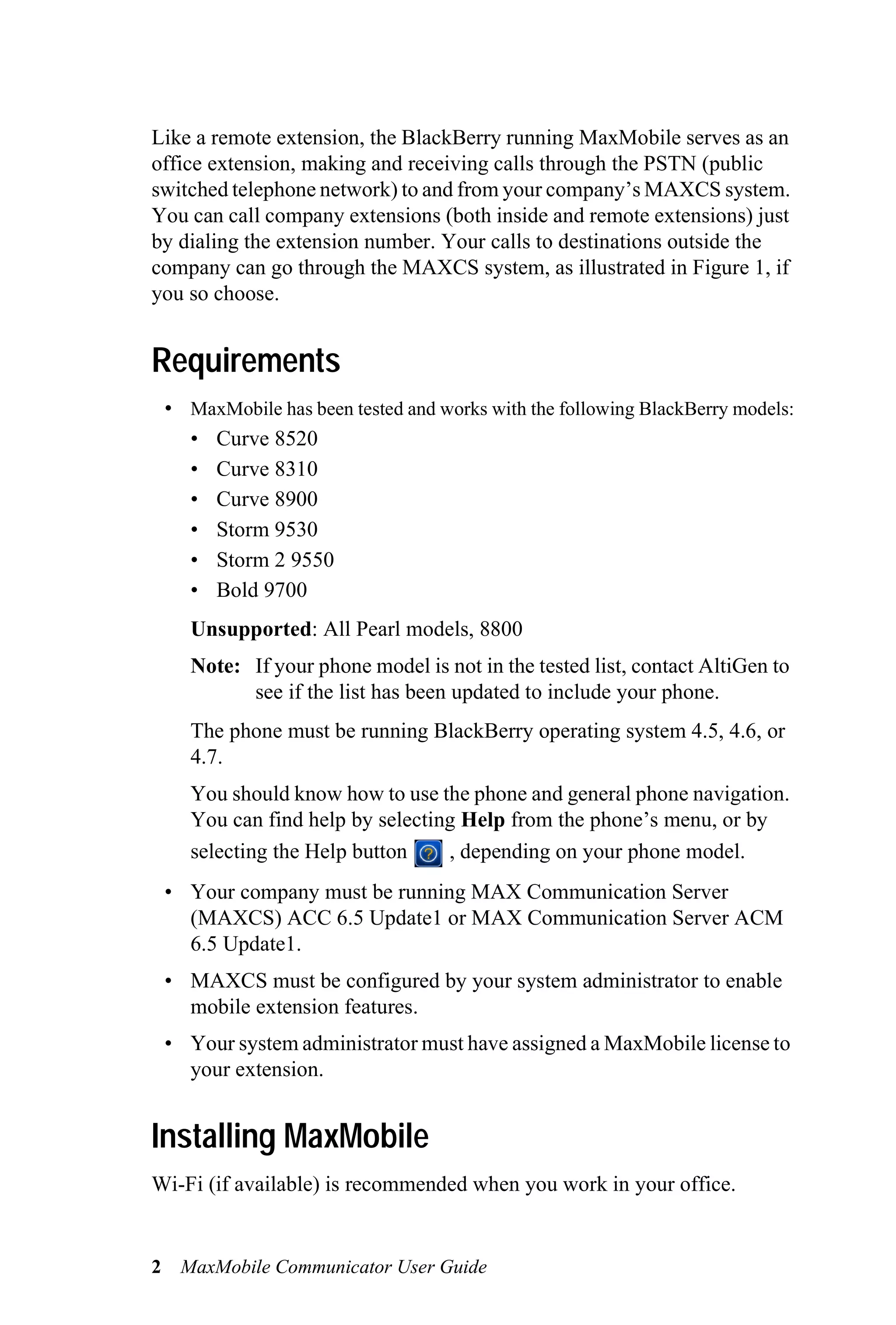 Like a remote extension, the BlackBerry running MaxMobile serves as an
office extension, making and receiving calls through the PSTN (public
switched telephone network) to and from your company’s MAXCS system.
You can call company extensions (both inside and remote extensions) just
by dialing the extension number. Your calls to destinations outside the
company can go through the MAXCS system, as illustrated in Figure 1, if
you so choose.


Requirements
 • MaxMobile has been tested and works with the following BlackBerry models:
   • Curve 8520
   • Curve 8310
   • Curve 8900
   • Storm 9530
   • Storm 2 9550
   • Bold 9700
    Unsupported: All Pearl models, 8800
    Note: If your phone model is not in the tested list, contact AltiGen to
          see if the list has been updated to include your phone.
    The phone must be running BlackBerry operating system 4.5, 4.6, or
    4.7.
    You should know how to use the phone and general phone navigation.
    You can find help by selecting Help from the phone’s menu, or by
    selecting the Help button    , depending on your phone model.
 • Your company must be running MAX Communication Server
   (MAXCS) ACC 6.5 Update1 or MAX Communication Server ACM
   6.5 Update1.
 • MAXCS must be configured by your system administrator to enable
   mobile extension features.
 • Your system administrator must have assigned a MaxMobile license to
   your extension.


Installing MaxMobile
Wi-Fi (if available) is recommended when you work in your office.


2 MaxMobile Communicator User Guide
 