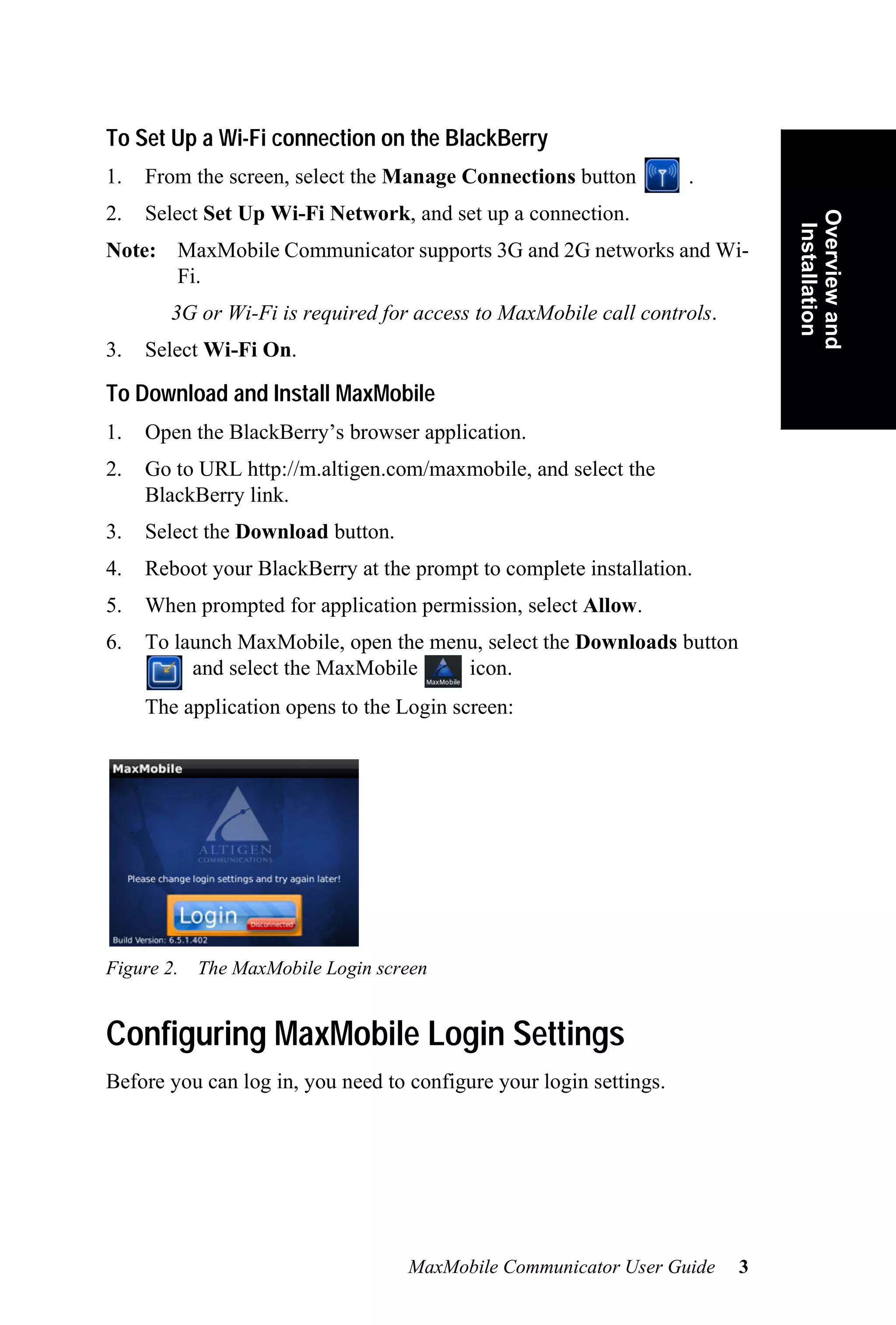 To Set Up a Wi-Fi connection on the BlackBerry
1.   From the screen, select the Manage Connections button          .
2.   Select Set Up Wi-Fi Network, and set up a connection.




                                                                            Overview and
                                                                             Installation
Note: MaxMobile Communicator supports 3G and 2G networks and Wi-
      Fi.
       3G or Wi-Fi is required for access to MaxMobile call controls.
3.   Select Wi-Fi On.

To Download and Install MaxMobile
1.   Open the BlackBerry’s browser application.
2.   Go to URL http://m.altigen.com/maxmobile, and select the
     BlackBerry link.
3.   Select the Download button.
4.   Reboot your BlackBerry at the prompt to complete installation.
5.   When prompted for application permission, select Allow.
6.   To launch MaxMobile, open the menu, select the Downloads button
          and select the MaxMobile    icon.
     The application opens to the Login screen:




Figure 2. The MaxMobile Login screen


Configuring MaxMobile Login Settings
Before you can log in, you need to configure your login settings.




                                   MaxMobile Communicator User Guide    3
 
