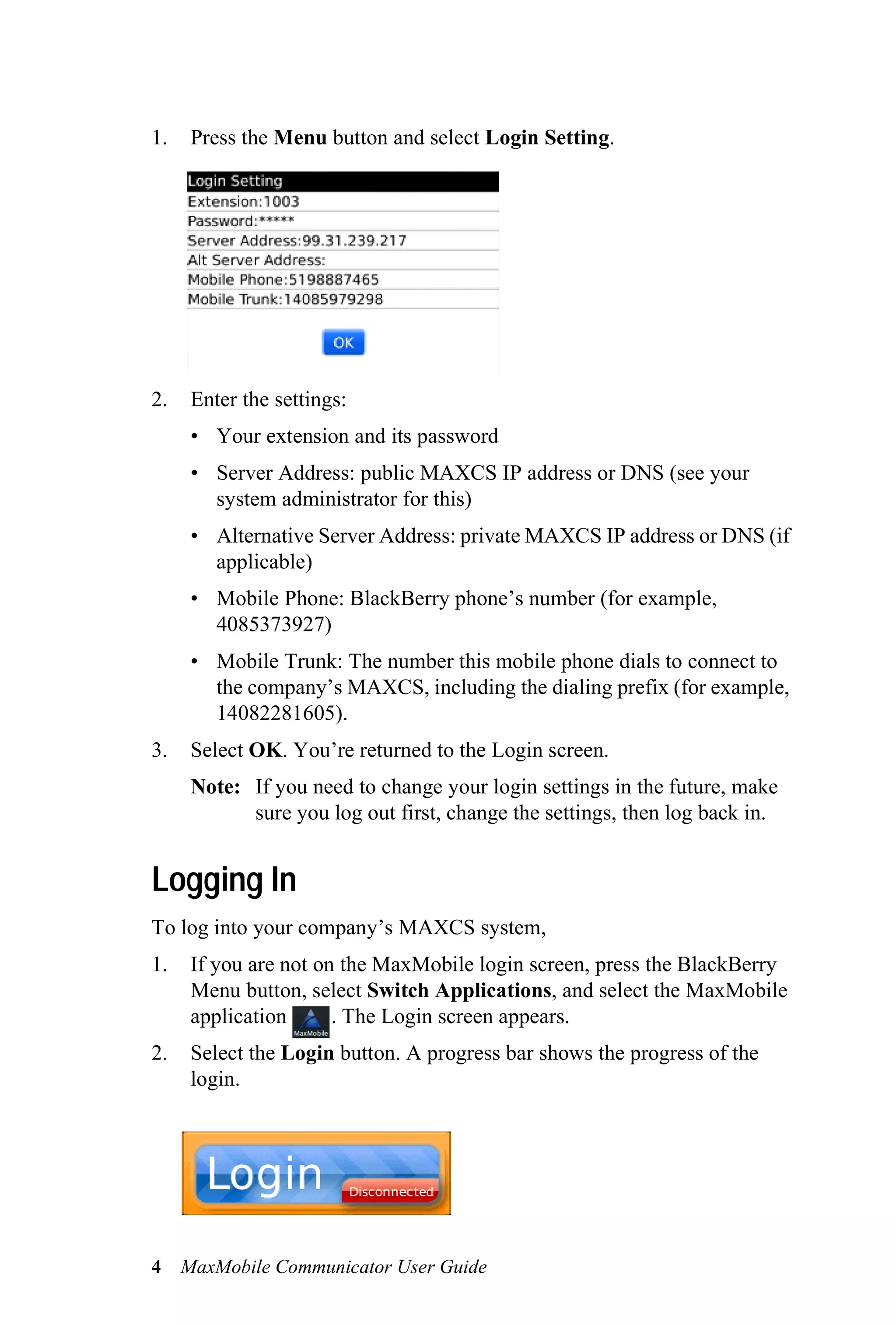 1.   Press the Menu button and select Login Setting.




2.   Enter the settings:
     • Your extension and its password
     • Server Address: public MAXCS IP address or DNS (see your
       system administrator for this)
     • Alternative Server Address: private MAXCS IP address or DNS (if
       applicable)
     • Mobile Phone: BlackBerry phone’s number (for example,
       4085373927)
     • Mobile Trunk: The number this mobile phone dials to connect to
       the company’s MAXCS, including the dialing prefix (for example,
       14082281605).
3.   Select OK. You’re returned to the Login screen.
     Note: If you need to change your login settings in the future, make
           sure you log out first, change the settings, then log back in.


Logging In
To log into your company’s MAXCS system,
1.   If you are not on the MaxMobile login screen, press the BlackBerry
     Menu button, select Switch Applications, and select the MaxMobile
     application      . The Login screen appears.
2.   Select the Login button. A progress bar shows the progress of the
     login.




4 MaxMobile Communicator User Guide
 