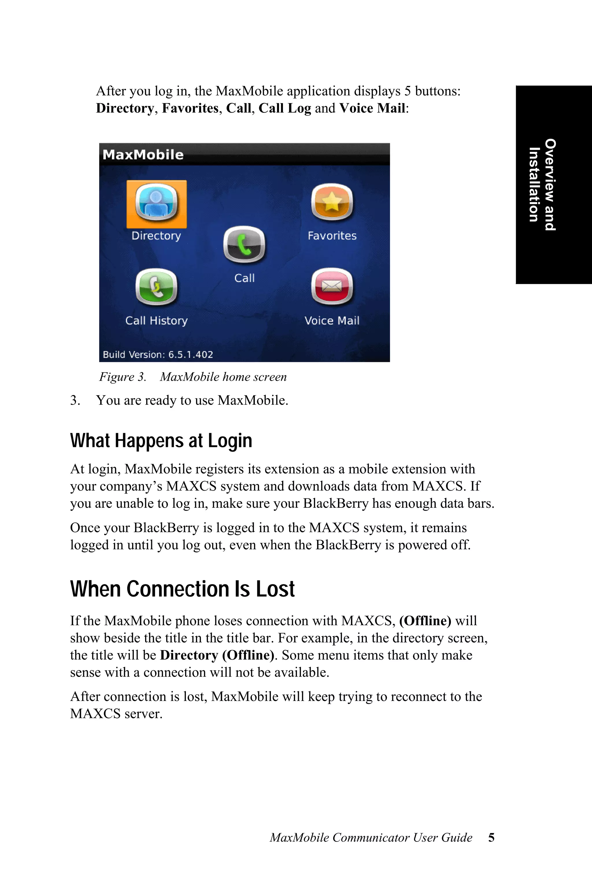 After you log in, the MaxMobile application displays 5 buttons:
     Directory, Favorites, Call, Call Log and Voice Mail:




                                                                                    Overview and
                                                                                     Installation
     Figure 3.   MaxMobile home screen
3.   You are ready to use MaxMobile.

What Happens at Login
At login, MaxMobile registers its extension as a mobile extension with
your company’s MAXCS system and downloads data from MAXCS. If
you are unable to log in, make sure your BlackBerry has enough data bars.
Once your BlackBerry is logged in to the MAXCS system, it remains
logged in until you log out, even when the BlackBerry is powered off.


When Connection Is Lost
If the MaxMobile phone loses connection with MAXCS, (Offline) will
show beside the title in the title bar. For example, in the directory screen,
the title will be Directory (Offline). Some menu items that only make
sense with a connection will not be available.
After connection is lost, MaxMobile will keep trying to reconnect to the
MAXCS server.




                                    MaxMobile Communicator User Guide           5
 