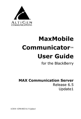 MaxMobile
            Communicator™
               User Guide
                               for the BlackBerry



        MAX Communication Server
                      Release 6.5
                         Update1




6/2010 4290-0023-6.5 Update1
 