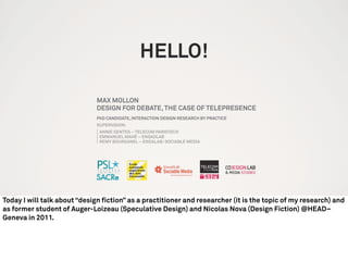 HELLO!
MAX MOLLON
DESIGN FOR DEBATE,THE CASE OF TELEPRESENCE
PhD CANDIDATE, INTERACTION DESIGN RESEARCH BY PRACTICE
SUPERVISION:
ANNIE GENTES – TELECOM PARISTECH
EMMANUEL MAHÉ – ENSADLAB
REMY BOURGANEL – ENDALAB/ SOCIABLE MEDIA
Today I will talk about “design fiction” as a practitioner and researcher (it is the topic of my research) and
as former student of Auger-Loizeau (Speculative Design) and Nicolas Nova (Design Fiction) @HEAD–
Geneva in 2011.
 