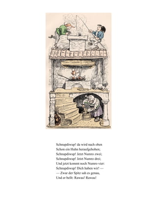 Schnupdiwup! da wird nach oben
Schon ein Huhn heraufgehoben;
Schnupdiwup! Jetzt Numro zwei;
Schnupdiwup! Jetzt Numro drei;
Und jetzt kommt noch Numro vier:
Schnupdiwup! Dich haben wir! —
— Zwar der Spitz sah es genau,
Und er bellt: Rawau! Rawau!

 