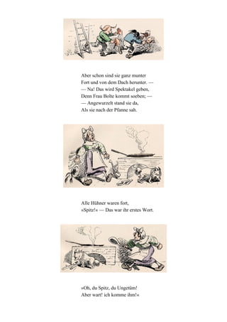 Aber schon sind sie ganz munter
Fort und von dem Dach herunter. —
— Na! Das wird Spektakel geben,
Denn Frau Bolte kommt soeben; —
— Angewurzelt stand sie da,
Als sie nach der Pfanne sah.

Alle Hühner waren fort,
»Spitz!« — Das war ihr erstes Wort.

»Oh, du Spitz, du Ungetüm!
Aber wart! ich komme ihm!«

 