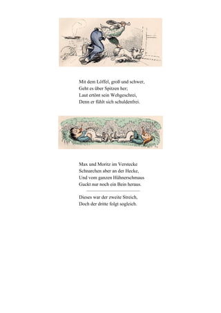 Mit dem Löffel, groß und schwer,
Geht es über Spitzen her;
Laut ertönt sein Wehgeschrei,
Denn er fühlt sich schuldenfrei.

Max und Moritz im Verstecke
Schnarchen aber an der Hecke,
Und vom ganzen Hühnerschmaus
Guckt nur noch ein Bein heraus.
Dieses war der zweite Streich,
Doch der dritte folgt sogleich.

 