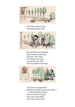 Übers Wasser führt ein Steg
Und darüber geht der Weg.

Max und Moritz, gar nicht träge,
Sägen heimlich mit der Säge,
Ritzeratze! voller Tücke,
In die Brücke eine Lücke.
Als nun diese Tat vorbei,
Hört man plötzlich ein Geschrei:

»He, heraus! du Ziegen-Böck!
Schneider, Schneider, meck, meck, meck!« —
— Alles konnte Böck ertragen,
Ohne nur ein Wort zu sagen;
Aber, wenn er dies erfuhr,
Ging's ihm wider die Natur.

 