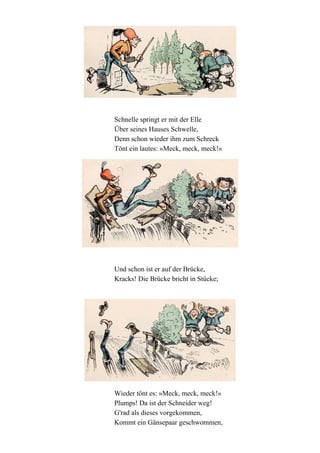 Schnelle springt er mit der Elle
Über seines Hauses Schwelle,
Denn schon wieder ihm zum Schreck
Tönt ein lautes: »Meck, meck, meck!«

Und schon ist er auf der Brücke,
Kracks! Die Brücke bricht in Stücke;

Wieder tönt es: »Meck, meck, meck!«
Plumps! Da ist der Schneider weg!
G'rad als dieses vorgekommen,
Kommt ein Gänsepaar geschwommen,

 