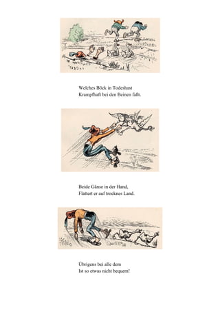 Welches Böck in Todeshast
Krampfhaft bei den Beinen faßt.

Beide Gänse in der Hand,
Flattert er auf trocknes Land.

Übrigens bei alle dem
Ist so etwas nicht bequem!

 