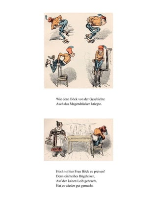 Wie denn Böck von der Geschichte
Auch das Magendrücken kriegte.

Hoch ist hier Frau Böck zu preisen!
Denn ein heißes Bügeleisen,
Auf den kalten Leib gebracht,
Hat es wieder gut gemacht.

 