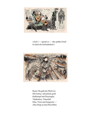 »Ach!« — spricht er — »die größte Freud'
Ist doch die Zufriedenheit!«

Rums! Da geht die Pfeife los
Mit Getöse, schrecklich groß.
Kaffeetopf und Wasserglas,
Tabaksdose, Tintenfaß,
Ofen, Tisch und Sorgensitz —
Alles fliegt in [im] Pulverblitz.

 