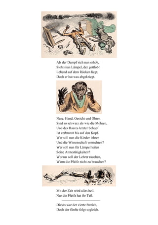 Als der Dampf sich nun erhob,
Sieht man Lämpel, der gottlob!
Lebend auf dem Rücken liegt;
Doch er hat was abgekriegt.

Nase, Hand, Gesicht und Ohren
Sind so schwarz als wie die Mohren,
Und des Haares letzter Schopf
Ist verbrannt bis auf den Kopf.
Wer soll nun die Kinder lehren
Und die Wissenschaft vermehren?
Wer soll nun für Lämpel leiten
Seine Amtestätigkeiten?
Woraus soll der Lehrer rauchen,
Wenn die Pfeife nicht zu brauchen?

Mit der Zeit wird alles heil,
Nur die Pfeife hat ihr Teil.
Dieses war der vierte Streich,
Doch der fünfte folgt sogleich.

 