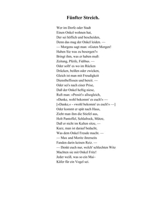 Fünfter Streich.
Wer im Dorfe oder Stadt
Einen Onkel wohnen hat,
Der sei höflich und bescheiden,
Denn das mag der Onkel leiden. —
— Morgens sagt man: »Guten Morgen!
Haben Sie was zu besorgen?«
Bringt ihm, was er haben muß:
Zeitung, Pfeife, Fidibus. —
Oder sollt' es wo im Rücken
Drücken, beißen oder zwicken,
Gleich ist man mit Freudigkeit
Dienstbeflissen und bereit. —
Oder sei's nach einer Prise,
Daß der Onkel heftig niese,
Ruft man: »Prosit!« allsogleich,
»Danke, wohl bekomm' es euch!« —
[»Danke,« - »wohl bekomm' es euch!« —]
Oder kommt er spät nach Haus,
Zieht man ihm die Stiefel aus,
Holt Pantoffel, Schlafrock, Mütze,
Daß er nicht im Kalten sitze, —
Kurz, man ist darauf bedacht,
Was dem Onkel Freude macht. —
— Max und Moritz ihrerseits
Fanden darin keinen Reiz. —
— Denkt euch nur, welch' schlechten Witz
Machten sie mit Onkel Fritz!
Jeder weiß, was so ein Mai–
Käfer für ein Vogel sei.

 