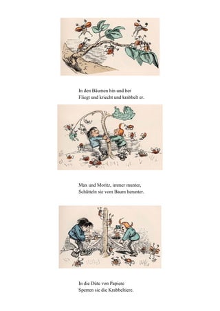 In den Bäumen hin und her
Fliegt und kriecht und krabbelt er.

Max und Moritz, immer munter,
Schütteln sie vom Baum herunter.

In die Düte von Papiere
Sperren sie die Krabbeltiere.

 
