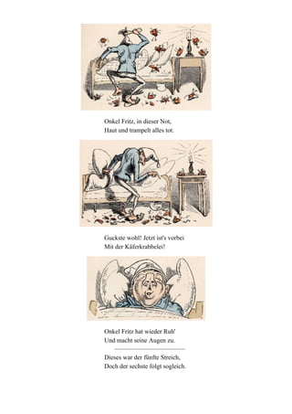 Onkel Fritz, in dieser Not,
Haut und trampelt alles tot.

Guckste wohl! Jetzt ist's vorbei
Mit der Käferkrabbelei!

Onkel Fritz hat wieder Ruh'
Und macht seine Augen zu.
Dieses war der fünfte Streich,
Doch der sechste folgt sogleich.

 