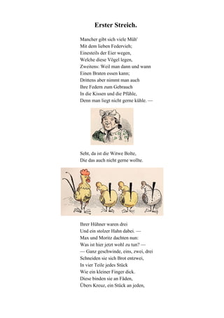 Erster Streich.
Mancher gibt sich viele Müh'
Mit dem lieben Federvieh;
Einesteils der Eier wegen,
Welche diese Vögel legen,
Zweitens: Weil man dann und wann
Einen Braten essen kann;
Drittens aber nimmt man auch
Ihre Federn zum Gebrauch
In die Kissen und die Pfühle,
Denn man liegt nicht gerne kühle. —

Seht, da ist die Witwe Bolte,
Die das auch nicht gerne wollte.

Ihrer Hühner waren drei
Und ein stolzer Hahn dabei. —
Max und Moritz dachten nun:
Was ist hier jetzt wohl zu tun? —
— Ganz geschwinde, eins, zwei, drei
Schneiden sie sich Brot entzwei,
In vier Teile jedes Stück
Wie ein kleiner Finger dick.
Diese binden sie an Fäden,
Übers Kreuz, ein Stück an jeden,

 