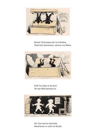 Ratsch! Da kommen die zwei Knaben
Durch den Schornstein, schwarz wie Raben.

Puff! Sie fallen in die Kist',
Wo das Mehl darinnen ist.

Da! Nun sind sie alle beide,
Rund herum so weiß wie Kreide.

 