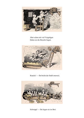 Aber schon mit viel Vergnügen
Sehen sie die Brezeln liegen.

Knacks! — Da bricht der Stuhl entzwei;

Schwapp! — Da liegen sie im Brei.

 