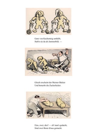 Ganz von Kuchenteig umhüllt,
Steh'n sie da als Jammerbild. —

Gleich erscheint der Meister Bäcker
Und bemerkt die Zuckerlecker.

Eins, zwei, drei! — eh' man's gedacht,
Sind zwei Brote d'raus gemacht.

 