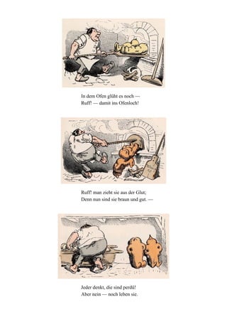 In dem Ofen glüht es noch —
Ruff! — damit ins Ofenloch!

Ruff! man zieht sie aus der Glut;
Denn nun sind sie braun und gut. —

Jeder denkt, die sind perdü!
Aber nein — noch leben sie.

 