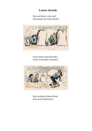 Letzter Streich.
Max und Moritz, wehe euch!
Jetzt kommt euer letzter Streich!

Wozu müssen auch die beiden
Löcher in die Säcke schneiden?

Seht, da trägt der Bauer Mecke
Einen seiner Maltersäcke.

 