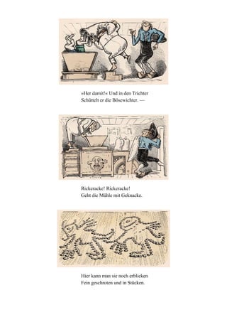 »Her damit!« Und in den Trichter
Schüttelt er die Bösewichter. —

Rickeracke! Rickeracke!
Geht die Mühle mit Geknacke.

Hier kann man sie noch erblicken
Fein geschroten und in Stücken.

 