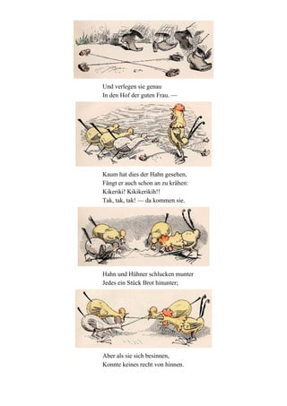 Und verlegen sie genau
In den Hof der guten Frau. —

Kaum hat dies der Hahn gesehen,
Fängt er auch schon an zu krähen:
Kikeriki! Kikikerikih!!
Tak, tak, tak! — da kommen sie.

Hahn und Hühner schlucken munter
Jedes ein Stück Brot hinunter;

Aber als sie sich besinnen,
Konnte keines recht von hinnen.

 