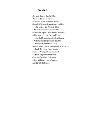 Schluß.
Als man dies im Dorf erfuhr,
War von Trauer keine Spur. —
— Witwe Bolte, mild und weich,
Sprach: »Sieh' da, ich dacht' es gleich!« —
— »Ja, ja, ja!« rief Meister Böck,
»Bosheit ist kein Lebenszweck!«
— Drauf so sprach Herr Lehrer Lämpel:
»Dies ist wieder ein Exempel!« —
— »Freilich!« meint der Zuckerbäcker,
»Warum ist der Mensch so lecker!« —
— Selbst der gute Onkel Fritze
Sprach: »Das kommt von dumme Witze!« —
— Doch der brave Bauersmann
Dachte: »Wat geiht meck dat an!« —
— Kurz im ganzen Ort herum
Ging ein freudiges Gebrumm:
»Gott sei Dank! Nun ist's vorbei
Mit der Übeltäterei!!«

 