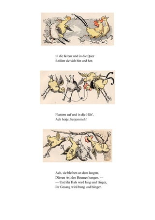 In die Kreuz und in die Quer
Reißen sie sich hin und her,

Flattern auf und in die Höh',
Ach herje, herjemineh!

Ach, sie bleiben an dem langen,
Dürren Ast des Baumes hangen. —
— Und ihr Hals wird lang und länger,
Ihr Gesang wird bang und bänger.

 