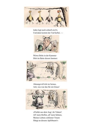 Jedes legt noch schnell ein Ei,
Und dann kommt der Tod herbei. —

Witwe Bolte in der Kammer
Hört im Bette diesen Jammer:

Ahnungsvoll tritt sie heraus,
Ach, was war das für ein Graus!

»Fließet aus dem Aug', ihr Tränen!
All' mein Hoffen, all' mein Sehnen,
Meines Lebens schönster Traum
Hängt an diesem Apfelbaum!«

 