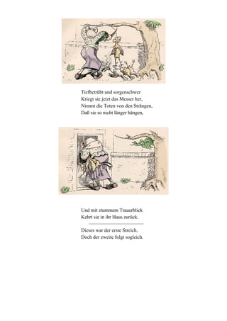 Tiefbetrübt und sorgenschwer
Kriegt sie jetzt das Messer her,
Nimmt die Toten von den Strängen,
Daß sie so nicht länger hängen,

Und mit stummem Trauerblick
Kehrt sie in ihr Haus zurück.
Dieses war der erste Streich,
Doch der zweite folgt sogleich.

 